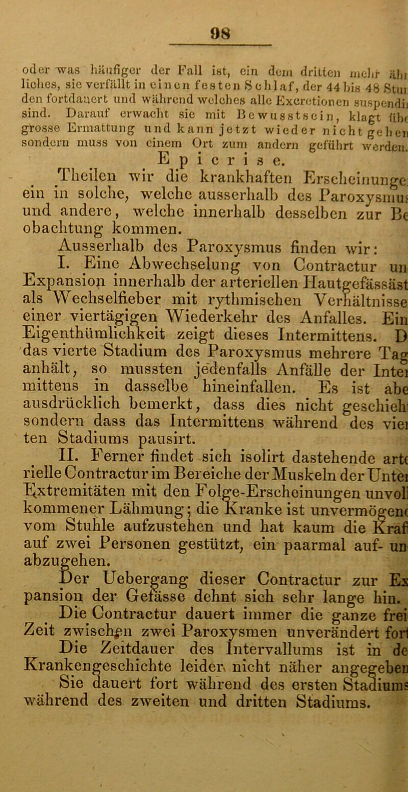 oder was häufiger der Fall ist, ein dem dritten mehr ähi liclies, sic verfällt in einen festen »Schlaf, der 44bis 48 8tm den fortdauert und während welches alle Exeretionen suspendh sind. Darauf erwacht sie mit Bewusstsein, klagt ülu grosse Ermattung und kann jetzt wieder nichtgehen sondern muss von einem Ort zum andern geführt werden. Epicrise. Theilen wir die krankhaften Erseheinunge ein in solche, welche ausserhalb des Paroxysmm und andere, welche innerhalb desselben zur I3c obachtung kommen. Ausserhalb des Paroxysmus finden wir: I. Eine Abwechselung von Contractur un Expansion innerhalb der arteriellen Ilautgefässäst als Wechselfieber mit rythmischen Verhältnisse einer viertägigen Wiederkehr des Anfalles. Ein Eigentümlichkeit zeigt dieses Intermittens. D das vierte Stadium des Paroxysmus mehrere Tag anhält; so mussten jedenfalls Anfälle der Intel mittens in dasselbe hineinfallen. Es ist abe ausdrücklich bemerkt, dass dies nicht geschieh sondern dass das Intermittens während des viel ten Stadiums pausirt. II. Ferner findet sich isolirt dastehende art( rielle Contractur im Bereiche der Muskeln der Untei Extremitäten mit den Folge-Erscheinungen unvol] kommener Lähmung; die Kranke ist unvermögenc vom Stuhle aufzustehen und hat kaum die Kraf auf zwei Personen gestützt, ein paarmal auf- un abzugehen. Der Uebergang dieser Contractur zur Es pansion der Getässe dehnt sich sehr lange hin. Die Contractur dauert immer die ganze frei Zeit zwischen zwei Paroxysmen unverändert fori Die Zeitdauer des lntervallums ist in de Krankengeschichte leiden nicht näher angegeben Sie d auert fort während des ersten Stadiums während des zweiten und dritten Stadiums.
