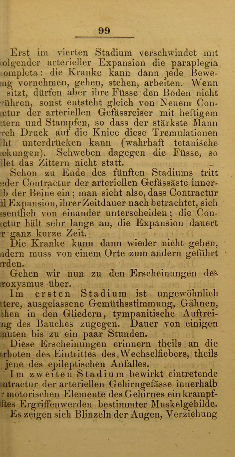Erst im vierten Stadium verschwindet mit olgender arterieller Expansion die paraplegia ompleta : die Kranke kann dann jede Bewe- ing vornehmen, gehen, stehen, arbeiten. Wenn sitzt, dürfen aber ihre Fiisse den Boden nicht Uhren, sonst entsteht gleich von Neuem Con- cctur der arteriellen Gefassreiser mit heftigem itern und Stampfen, so dass der stärkste Mann •rch Druck auf die Kniee diese Tremulationen ht unterdrücken kann (wahrhaft tetanische geklingen). Schweben dagegen die Füsse, so ..let das Zittern nicht statt. Schon zu Ende des fünften Stadiums tritt eder Contractur der arteriellen Gefässäste inner- ib der Beiue ein ; man sieht also, dass Contractur d Expansion, ihrer Zeitdauer nach betrachtet, sich deutlich von einander unterscheiden; die Con- ictur hält sehr lange an, die Expansion dauert r ganz kurze Zeit. Die Kranke kann dann wieder nicht gehen, iidern muss von einem Orte zum andern geführt * irden. Gehen wir nun zu den Erscheinungen des roxysmus über. Im ersten Stadium ist ungewöhnlich :tere, ausgelassene Gemüthsstimmung, Gähnen, ihen in den Gliedern, tympanitische Auftrei- ng des Bauches zugegen. Dauer von einigen nuten bis zu ein paar Stunden. Diese Erscheinungen erinnern theils an die irboten des Eintrittes des,Wechselfiebers, theils jene des epileptischen Anfalles. Im zweiten Stadium bewirkt eintretende ntractur der arteriellen Gehirn^efässe innerhalb r motorischen Elemente des Gehirnes einkrampf- tftes Ergriffenwerden bestimmter Muskelgebilde. Es zeigen sich Blinzeln der Augen, Verziehung
