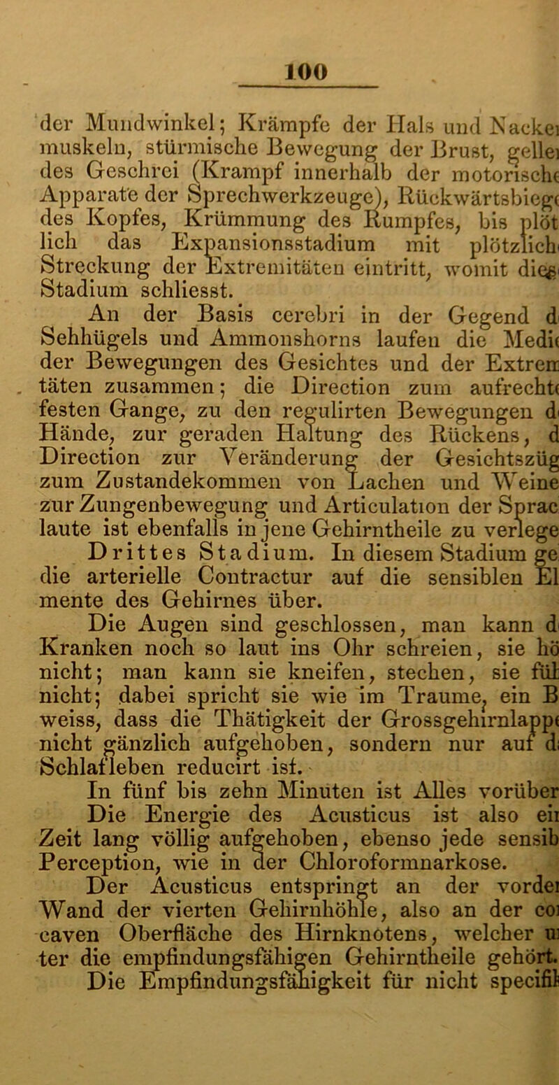 der Mundwinkel; Krämpfe der Hals und Nackei muskeln, stürmische Bewegung der Brust, gellei des Geschrei (Krampf innerhalb der motorische Apparate der Sprechwerkzeugei, Rückwärtsbiege des Kopfes, Krümmung des Rumpfes, bis plöt lieh das Expansionsstadium mit plötzlich' Streckung der Extremitäten eintritt, womit dioß Stadium schliesst. An der Basis cerebri in der Gegend d Sehhügels und Ammonshorns laufen die Medie der Bewegungen des Gesichtes und der Extren . täten zusammen; die Direction zum aufrecht! festen Gange, zu den regulirten Bewegungen d' Hände, zur geraden Haltung des Rückens, d Direction zur Veränderung der Gesichtszüg zum Zustandekommen von Lachen und Weine zur Zungenbewegung^ und Articulation der Sprac laute ist ebenfalls in jene Gehirntheile zu verlege Drittes Stadium. In diesem Stadium ge die arterielle Contractur auf die sensiblen El mente des Gehirnes über. Die Augen sind geschlossen, man kann d< Kranken noch so laut ins Ohr schreien, sie hö nicht; man kann sie kneifen, stechen, sie fül nicht; dabei spricht sie wie im Traume^ ein B weiss, dass die Thätigkeit der Grossgehirnlapp! nicht gänzlich aufgehoben, sondern nur auf d; Schlafleben reducirt ist. In fünf bis zehn Minuten ist Alles vorüber Die Energie des Acusticus ist also eii Zeit lang völlig aufgehoben, ebenso jede sensib Perception, wie in der Chloroformnarkose. Der Acusticus entspringt an der vordei Wand der vierten Gehirnhöhle, also an der coi eaven Oberfläche des Hirnknotens, welcher ui ter die empfindungsfähigen Gehirntheile gehört. Die Empfindungsfähigkeit für nicht specifil