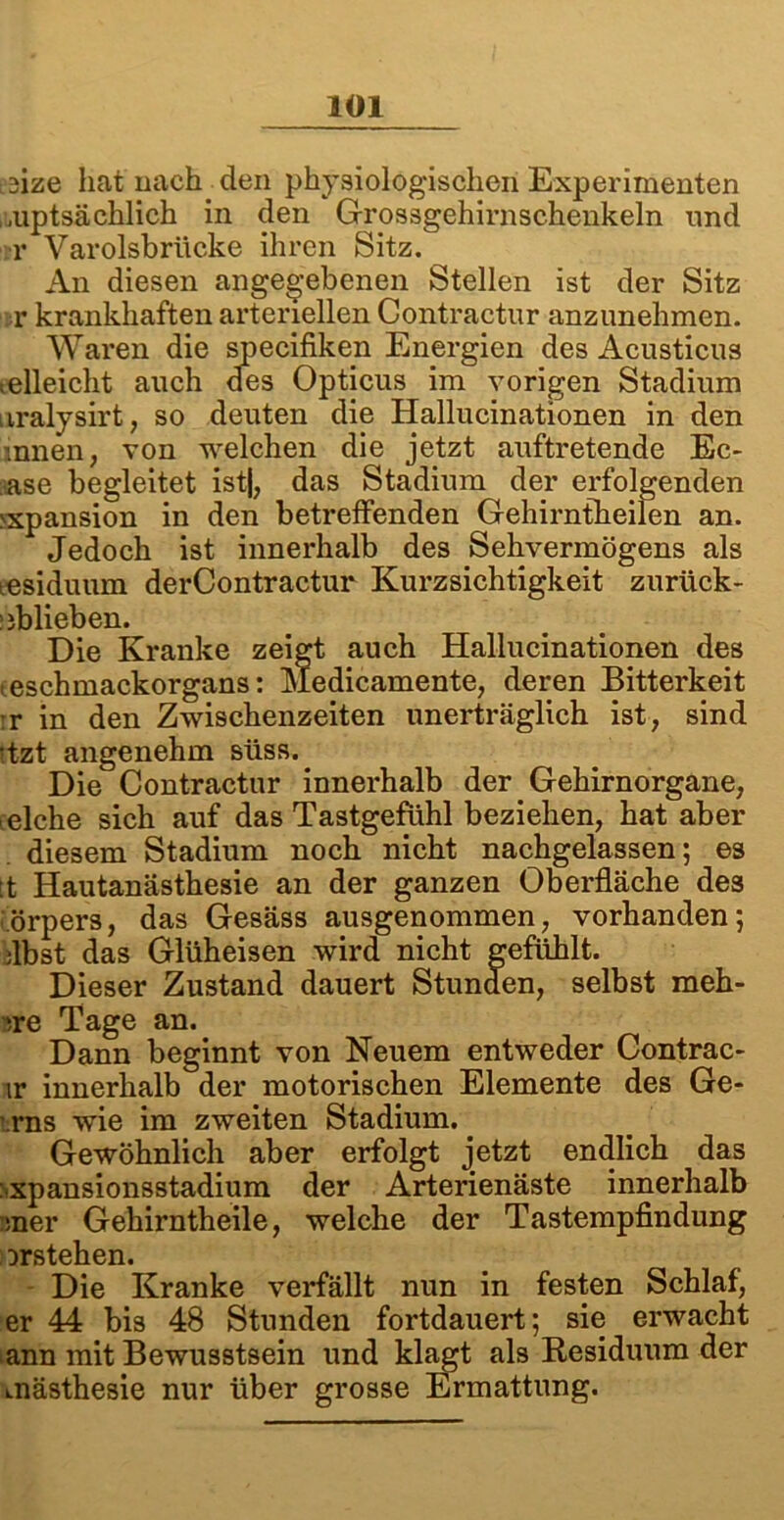 ;.3ize hat nach den physiologischen Experimenten , .uptsächlich in den Grossgehirnschenkeln und r Varolsbrüc-ke ihren Sitz. An diesen angegebenen Stellen ist der Sitz r krankhaften arteriellen Contractur anzunehmen. Waren die specifiken Energien des Acusticus teileicht auch des Opticus im vorigen Stadium nralysirt, so deuten die Hallucinationen in den innen, von welchen die jetzt auftretende Ec- ase begleitet ist|, das Stadium der erfolgenden >xpansion in den betreffenden Gehirntheilen an. Jedoch ist innerhalb des Sehvermögens als tesiduum derContractur Kurzsichtigkeit zurück- üblieben. Die Kranke zeigt auch Hallucinationen des teschmackorgans: Medicamente, deren Bitterkeit rr in den Zwischenzeiten unerträglich ist, sind itzt angenehm süss. Die Contractur innerhalb der Gehirnorgane, .eiche sich auf das Tastgefühl beziehen, hat aber . diesem Stadium noch nicht nachgelassen; es tt Hautanästhesie an der ganzen Oberfläche des örpers, das Gesäss ausgenommen, vorhanden; ilbst das Glüheisen wird nicht gefühlt. Dieser Zustand dauert Stunden, selbst meh- >re Tage an. Dann beginnt von Neuem entweder Contrac- ir innerhalb der motorischen Elemente des Ge- ■rns wie im zweiten Stadium. Gewöhnlich aber erfolgt jetzt endlich das xpansionsstadium der Arterienäste innerhalb :mer Gehirntheile, welche der Tastempfindung Drstehen. Die Kranke verfällt nun in festen Schlaf, er 44 bis 48 Stunden fortdauert; sie erwacht ann mit Bewusstsein und klagt als Residuum der mästhesie nur über grosse Ermattung.