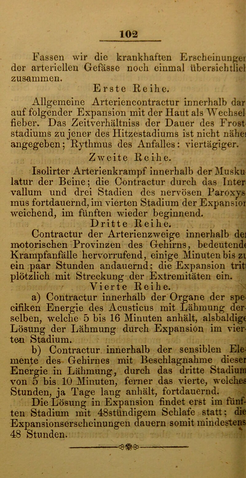 Fassen wir die krankhaften Erscheinungei der arteriellen Gefässe noch einmal übersieh diel zusammen. Erste Reihe. Allgemeine Arteriencontractur innerhalb dar auf folgender Expansion mit der Haut als Wechsel fieber. Das Zeitverhältniss der Dauer des Frost Stadiums zu jener des Hitzestadiums ist nicht nähei angegeben; Rythmus des Anfalles: viertägiger. Zweite Reihe. Isolirter Arterienkrampf innerhalb der Musku latur der Beine; die Contractur durch das Inter vallum und drei Stadien des nervösen Paroxys mus fortdauernd, im vierten Stadium der Expansior weichend, im fünften wieder beginnend. Dritte Reihe. Contractur der Arterienzweige innerhalb dei motorischen Provinzen des Gehirns, bedeutend« Krampfanfälle hervorrufend, einige Minuten bis zi ein paar Stunden andauernd: die Expansion triti plötzlich mit Streckung der Extremitäten ein. Vierte Reihe. a) Contractur innerhalb der Organe der spe cifiken Energie des Acusticus mit Lähmung der- selben, welche 5 bis 16 Minuten anhält, alsbaldige Lösung der Lähmung durch Expansion im vier- ten Stadium. b) Contractur innerhalb der sensiblen Ele- mente des Gehirnes mit Beschlagnahme dieser Energie in Lähmung, durch das dritte Stadium von 5 bis 10 Minuten, ferner das vierte, welches Stunden, ja Tage lang anhält, fortdauernd. Die Lösung in Expansion findet erst im fünf- ten Stadium mit 48stündigem Schlafe statt; die Expansionserscheinungen dauern somit mindestens 48 Stunden.