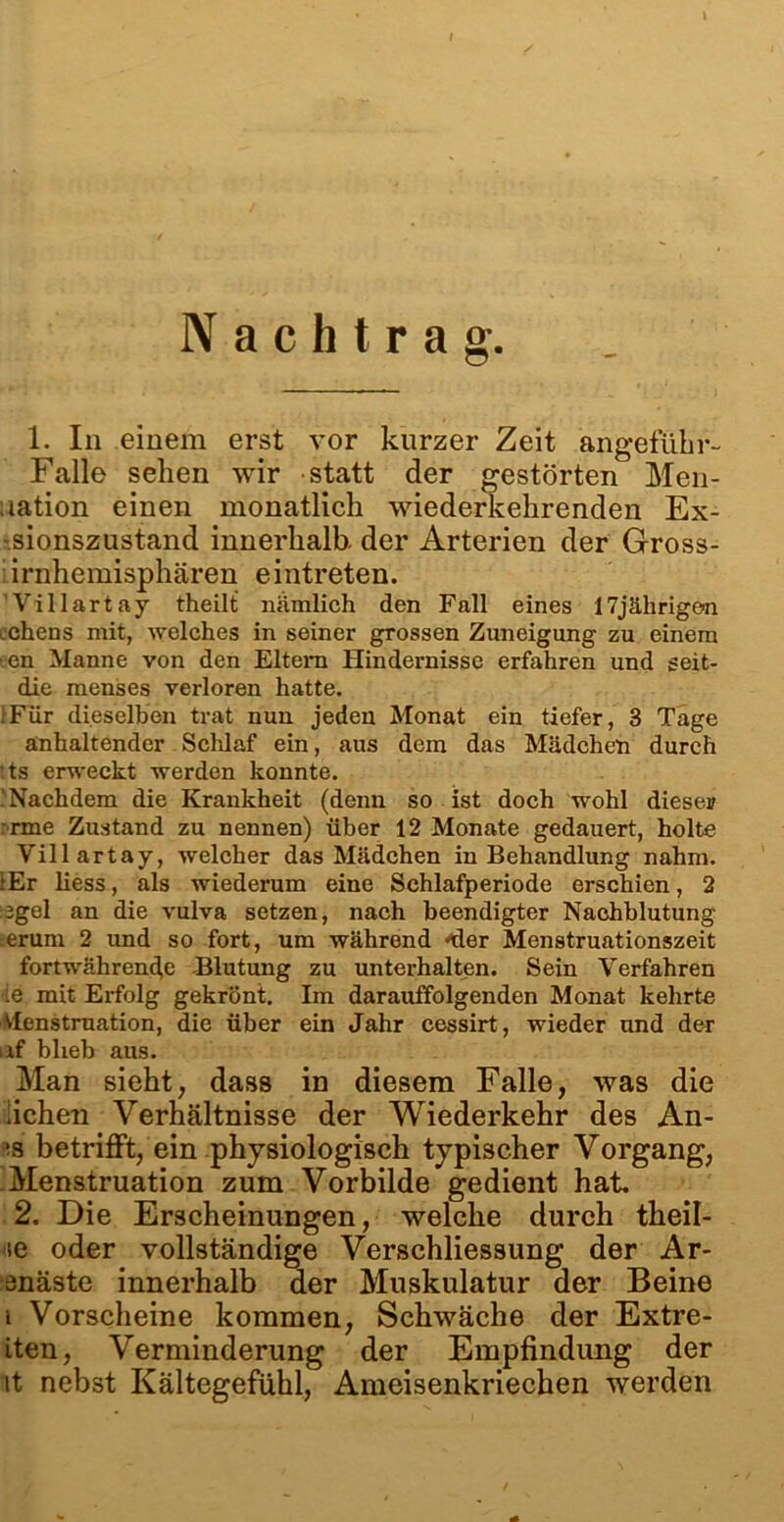Nachtrag. 1. In einem erst vor kurzer Zeit angeführ- Falle sehen wir statt der gestörten Men- uation einen monatlich wiederkehrenden Ex- -sionszustand innerhalb, der Arterien der Gross- : irnhemisphären e intreten. Villartay theilt nämlich den Fall eines 17jährigen Gehens mit, welches in seiner grossen Zuneigung zu einem s.en Manne von den Eltern Hindernisse erfahren und seit- die menses verloren hatte. IFür dieselben trat nun jeden Monat ein tiefer, 3 Tage anhaltender Sclüaf ein, aus dem das Mädchen durch :ts erweckt werden konnte. Nachdem die Krankheit (denn so ist doch wohl dieser :rme Zustand zu nennen) über 12 Monate gedauert, holte Villartay, welcher das Mädchen in Behandlung nahm. iEr liess, als wiederum eine Schlafperiode erschien, 2 jgel an die vulva setzen, nach beendigter Nachblutung erum 2 und so fort, um während “der Menstruationszeit fortwährende -Blutung zu unterhalten. Sein Verfahren ie mit Erfolg gekrönt. Im darauffolgenden Monat kehrte Menstruation, die über ein Jahr cessirt, wieder und der af blieb aus. Man sieht, dass in diesem Falle, was die liehen Verhältnisse der Wiederkehr des An- ’8 betrifft, ein physiologisch typischer Vorgang, .Menstruation zum Vorbilde gedient hat. 2. Die Erscheinungen, welche durch theil- se oder vollständige Verschliessung der Ar- enäste innerhalb der Muskulatur der Beine i Vorscheine kommen, Schwäche der Extre- iten, Verminderung der Empfindung der it nebst Kältegefühl, Ameisenkriechen werden