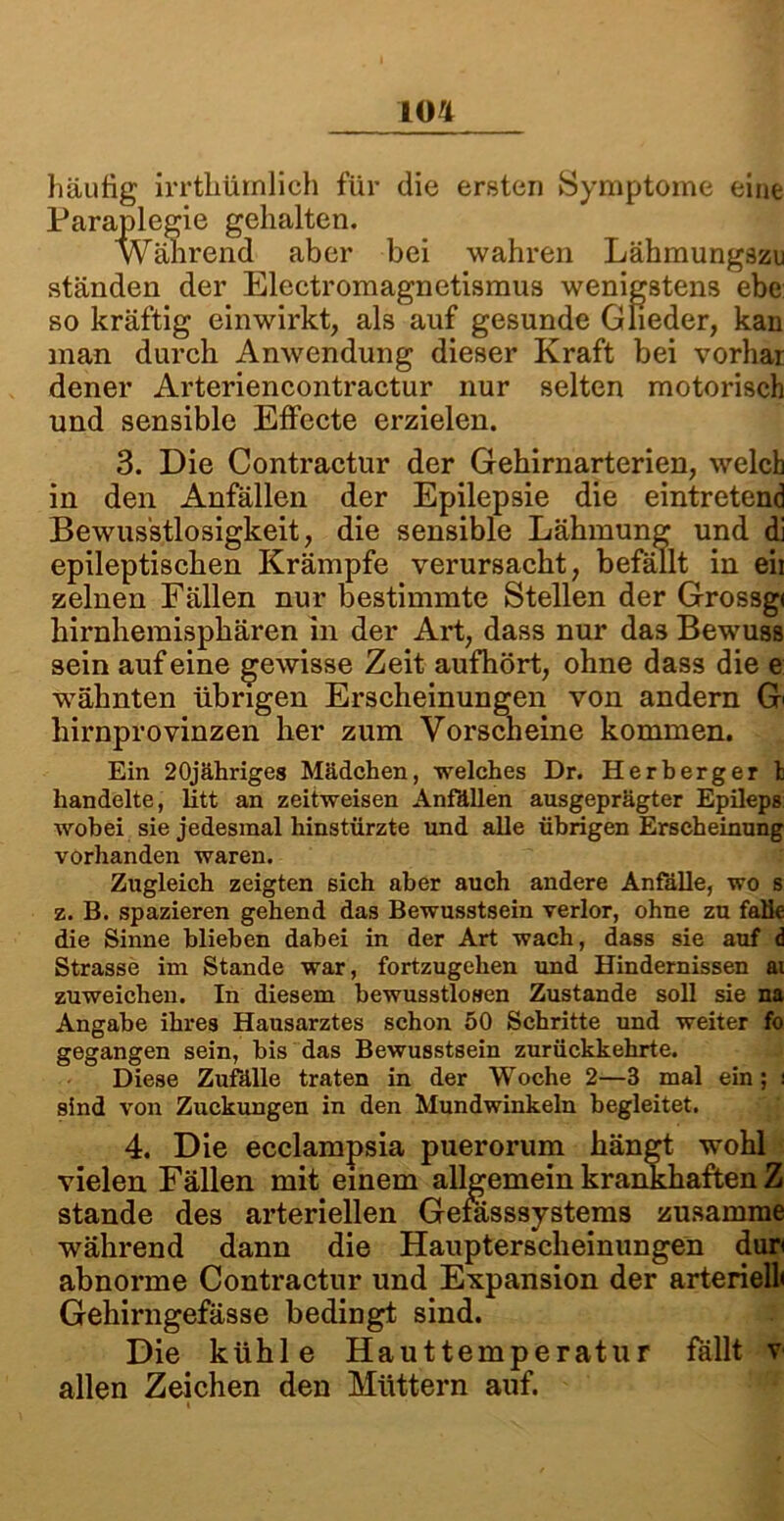 häufig irrthümlich für die ersten Symptome eine Paraplegie gehalten. Während aber bei wahren Lähmungszu ständen der Electromagnetismus wenigstens ehe so kräftig einwirkt, als auf gesunde Glieder, kan man durch Anwendung dieser Kraft bei vorhar dener Arteriencontractur nur selten motorisch und sensible Effecte erzielen. 3. Die Contractur der Gehirnarterien, welch in den Anfällen der Epilepsie die eintretend Bewusstlosigkeit, die sensible Lähmung und di epileptischen Krämpfe verursacht, befällt in eii zelnen Fällen nur bestimmte Stellen der Grossg« hirnhemisphären in der Art, dass nur das Bewuss sein auf eine gewisse Zeit aufhört, ohne dass die e wähnten übrigen Erscheinungen von andern G' liirnprovinzen her zum Vorscheine kommen. Ein 20jähriges Mädchen, welches Dr. Herberger t handelte, litt an zeitweisen Anfällen ausgeprägter Epileps wobei sie jedesmal hinstürzte und alle übrigen Erscheinung vorhanden waren. Zugleich zeigten sich aber auch andere Anfalle, wo s z. B. spazieren gehend das Bewusstsein verlor, ohne zu falle die Sinne blieben dabei in der Art wach, dass sie auf d Strasse im Stande war, fortzugehen und Hindernissen ai zuweichen. In diesem bewusstlosen Zustande soll sie na Angabe ihres Hausarztes schon 50 Schritte und weiter fo gegangen sein, bis das Bewusstsein zurückkehrte. Diese Zufälle traten in der Woche 2—3 mal ein; i sind von Zuckungen in den Mundwinkeln begleitet. 4. Die ecelampsia puerorum hängt wohl vielen Fällen mit einem allgemein krankhaften Z stände des arteriellen Gefässsystems zusamme während dann die Haupterscheinungen dun abnorme Contractur und Expansion der arteriell« Gehirngefässe bedingt sind. Die kühle Hauttemperatur fällt v allen Zeichen den Müttern auf. i