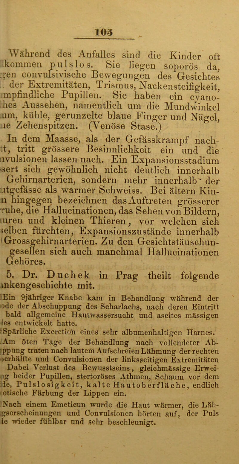 Während des Anfalles sind die Kinder oft [kommen pulslos. Sie liegen soporös da, -?en convulsivische Bewegungen des Gesichtes der Extremitäten, Trismus, Nackensteifigkeit, mpfindliche Pupillen. Sie haben ein cyano- ihes Aussehen, namentlich um die Mundwinkel ■ um, kühle, gerunzelte blaue Finger und Nägel, ne Zehenspitzen. (Venöse Stase.) In dem Maasse, als der Gefässkrampf nach- :t, tritt grössere Besinnlichkeit ein und die nvulsionen lassen nach. Ein Expansionsstadium >3ert sich gewöhnlich nicht deutlich innerhalb Gehirnarterien, sondern mehr innerhalb der Agefasse als warmer Schweiss. Bei ältern Kin- n hingegen bezeichnen das Auftreten grösserer -uhe, die Hallucinationen, das Sehen von Bildern, irren und kleinen Thieren, vor welchen sich selben fürchten, Expansionszustände innerhalb Grossgehirnarterien. Zu den Gesichtstäuschun- gesellen sich auch manchmal Hallucinationen Gehöres. 5. Dr. Duchek in Prag theilt folgende mkengeschichte mit. .Ein 9jähriger Knabe kam in Behandlung während der ode der Abschuppung des Scharlachs, nach deren Eintritt bald allgemeine Hautwassersucht und ascites mässigen •les entwickelt hatte. •'Spärliche Excretion eines sehr albumenhaltigen Harnes. .Am 5ten Tage der Behandlung nach vollendeter Ab- :ppung traten nach lautem Aufschreien Lähmung der rechten jerhälfte und Convulsionen der linksseitigen Extremitäten Dabei Verlust des Bewusstseins, gleichmässige Erwei- ig beider Pupillen, stertoröses Athmen, Schaum vor dem :ie, Pulslosigkeit, kalte Hautoberfläche, endlich ■ otische Färbung der Lippen ein. Nach einem Emeticun wurde die Haut wärmer, die Läh- .gserscheinungen und Convulsionen hörten auf, der Puls le wieder fühlbar und sehr beschleunigt.