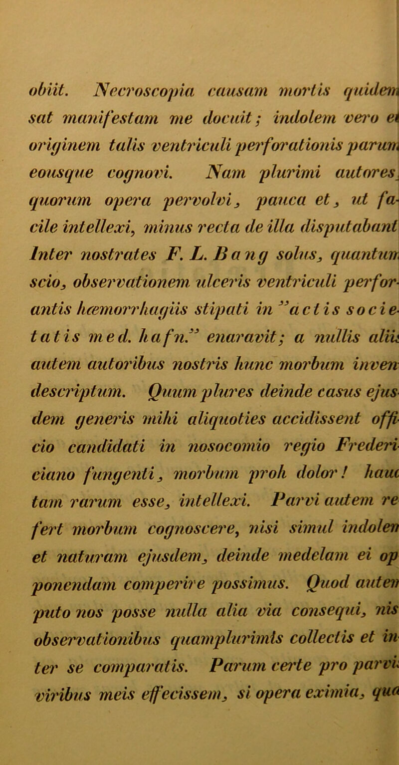 obiit. Ne eros copia causam mortis quidem sat manifestam me docuit; indolem vei'o ei originem talis ventriculi perforationis parum eousque cognovi. Nam plurimi autores, (piorum opera pervolvi, pauca et, ut fa- cile intellexi, minus recta de illa disputabant Inter nostrates F. L. Bang solus, quantum scio, observationem ulceris ventriculi perfor- antis luemorrhagiis stipati in ' aci is socie- tatis med. hafnN enaravit; a nullis aliit autem autoribus nostris hunc morbum inven descriptum. Quum plures deinde casus ejus dem generis mihi aliquoties accidissent offi- cio candidati in nosocomio regio Frederi dano fungenti, morbum proh dolor! hauc tam rarum esse, intellexi. Parvi autem re fert morbum cognoscere, nisi simul indolem et naturam ejusdem, deinde medelam ei op ponendam comperire possimus. Quod autem puto nos posse nulla alia via consequi, nis observationibus quamplurimls collectis et in ter se comparatis. Parum certe pro parvi viribus meis effecissem, si opera eximia, qua