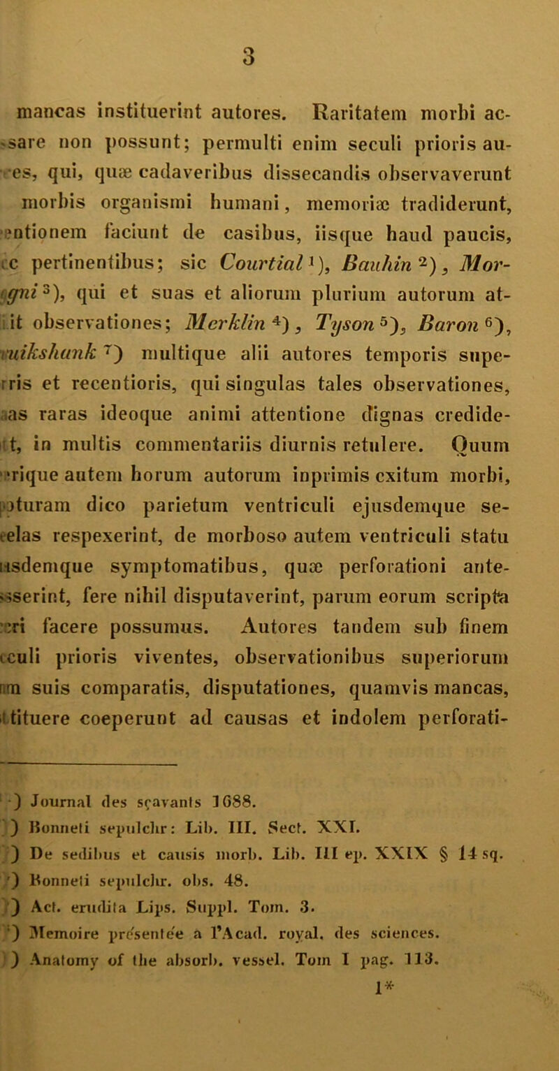 mancas instituerint autores. Raritatem morbi ac- -sare non possunt; permulti enim seculi prioris au- es, qui, quae cadaveribus dissecandis observaverunt morbis organismi humani, memoriae tradiderunt, mtionem faciunt de casibus, iisque haud paucis, tc pertinentibus; sic Courtial1), Banhin 2), Mor- (jffni3), qui et suas et aliorum plurium autorum at- it observationes; Merklin 4) , Tyson5'), Baron6), mikshunk 7) multique alii autores temporis supe- rris et recentioris, qui singulas tales observationes, aas raras ideoque animi attentione dignas credide- ut, in multis commentariis diurnis retulere. Quum •rique autem horum autorum inprimis exitum morbi, poturam dico parietum ventriculi ejusdemque se- telas respexerint, de morboso autem ventriculi statu usdemque symptomatibus, quee perforationi ante- vsserint, fere nihil disputaverint, parum eorum scripta :ri facere possumus. Autores tandem sub finem iculi prioris viventes, observationibus superiorum rcm suis comparatis, disputationes, quamvis mancas, ■i tituere coeperunt ad causas et indolem perforati- ) Journal des scavants 1G88. ) llonneli sepulclir: Lib. III. Sect. XXL ) De sedibus et causis morb. Lib. III ep. XXIX § 14 sq. ') Konneti sepulclir. obs. 48. ) Act. erudita Lips. Suppi. Toin. 3. ) Memoire presentee a 1’Acad. royal. des Sciences. ) Anatomy of tlie absorb. vessel. Toin I pag. 113. 1*