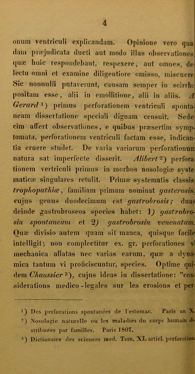 onum ventriculi explicandam. Opinione vero qua dam praejudicata ducti aut modo illas observationess quae huic respondebant, respexere, aut omnes, de- lectu omni et examine diligentiore omisso, miscuere Sic nonnulli putaverunt, causam semper in scirrhq positam esse, alii in emollitione, alii in aliis. A Gerard1) primus perforationem ventriculi sponta- neam dissertatione speciali dignam censuit. Sede cim affert observationes, e quibus praesertim symp- tomata, perforationem ventriculi factam esse^ indican- tia eruere studet. De varia variarum perforationum natura sat imperfecte disserit. Alibert2) perfora tionem vertriculi primus in morbos nosologiae syste maticae singulares retulit. Primae systematis classis. trophopatliice, familiam primam nominat gasterosin. cujus genus duodecimum est gastrobrosis ; duas deinde gastrobroseos species habet: \) gastrobro- sin spontaneam et 2) gastrobrosin venenatam„ Ouae divisio autem quam sit manca, quisque facile intelligit; non complectitur ex. gr. perforationes vi mechanica allatas nec varias earum, quae a dyna- mica tantum vi proficiscuntur, species. Optime qui- dem Chaussier 3), cujus ideas in dissertatione: ”con- siderations medico-legales sur les erosions et per Des perforat i ons spontanees de 1'estomac. Paris an X. 2) Nosologie natnrelle ou les maladies du corps humai» di- strilmees par familles. Paris 1807. 3) Dictionaire des Sciences raed. Tom. XJLarticl. perforat ion.