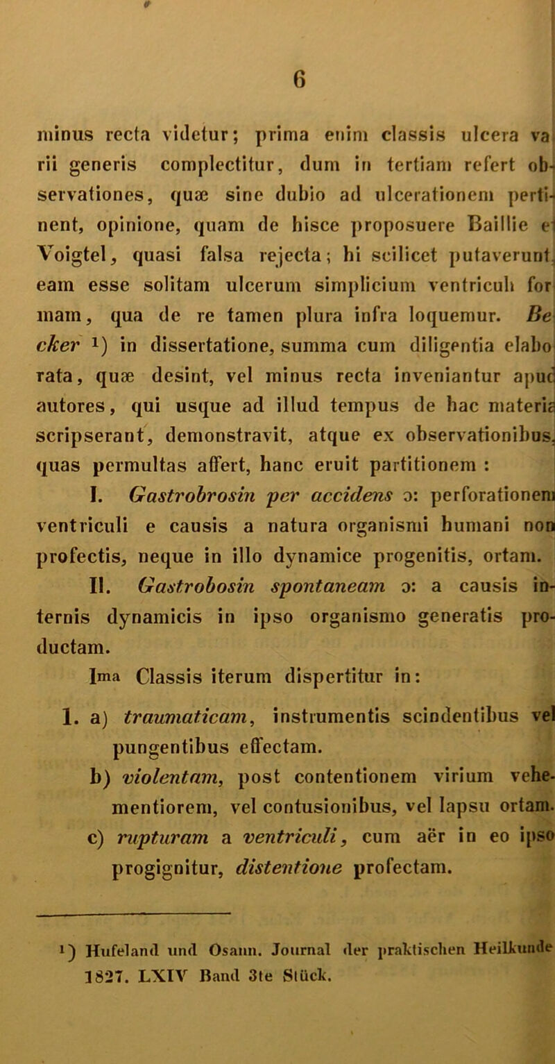 minus recta videtur; prima enim classis ulcera va rii generis complectitur, dum in tertiam refert ob- servationes, quae sine dubio ad ulcerationem perti-i nent, opinione, quam de hisce proposuere Baillie ei Voigtel, quasi falsa rejecta; hi scilicet putaverunt, eam esse solitam ulcerum simplicium ventriculi for mam, qua de re tamen plura infra loquemur. Be cker !) in dissertatione, summa cum diligentia elabo rata, quse desint, vel minus recta inveniantur apud autores, qui usque ad illud tempus de hac materia scripserant, demonstravit, atque ex observationibus, quas permultas atfert, hanc eruit partitionem : I. Gastrobrosin per accidens o: perforationem ventriculi e causis a natura organismi humani non profectis, neque in illo dynamice progenitis, ortam. II. Gastrobosin spontaneam o: a causis in- ternis dynamicis in ipso organismo generatis pro- ductam. Jma Classis iterum dispertitur in: 1. a) traumaticam, instrumentis scindentibus vel pungentibus effectam. b) violentam, post contentionem virium vehe- mentiorem, vel contusionibus, vel lapsu ortam. c) rupturam a ventriculi, cum aer in eo ipso progignitur, distentione profectam. !) Hufeland und Osami. Journal der praktischen Heilkumle 1827. LXIV Band 3te Stiick.