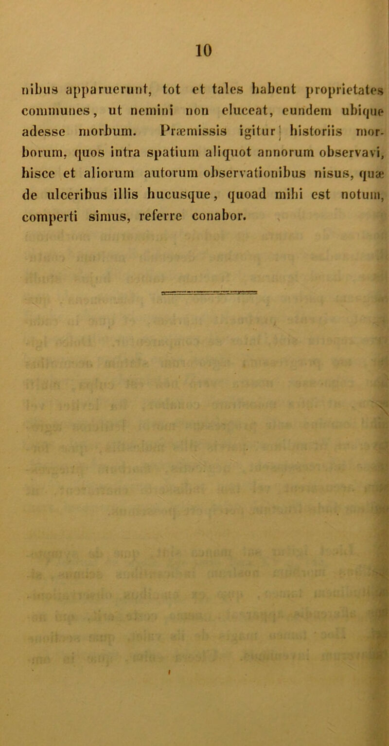 nibus apparuerunt, tot et tales habent proprietates communes, ut nemini non eluceat, eundem ubique adesse morbum. Praemissis igitur • historiis mor- borum, quos intra spatium aliquot annorum observavi, hisce et aliorum autorum observationibus nisus, qua: de ulceribus illis hucusque, quoad mihi est notum, comperti simus, referre conabor. I