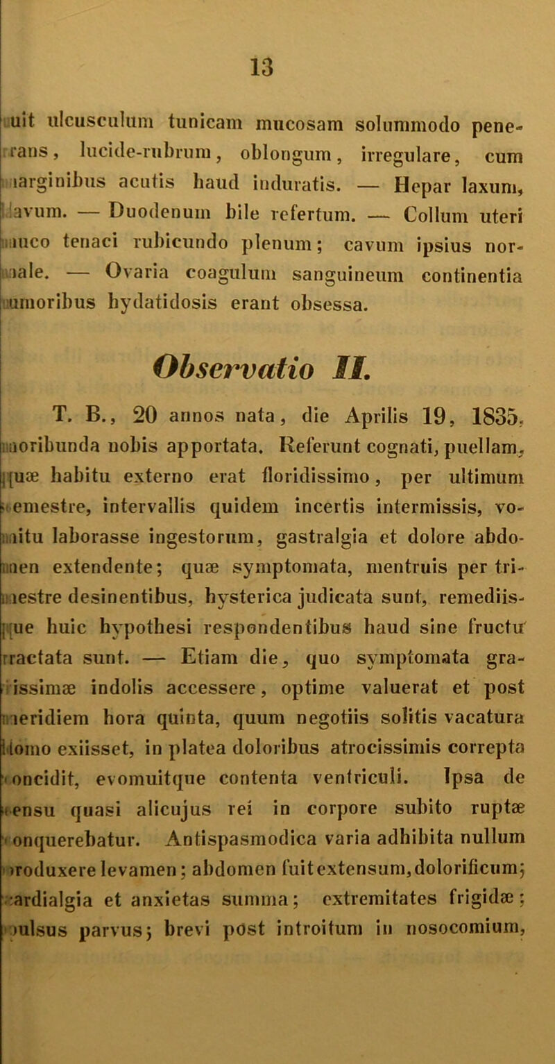 uit ulcusculum tunicam mucosam solummodo pene- rans, lucide-rubrum, oblongum, irregulare, cum larginibus acutis haud induratis. — Hepar laxum, avum. — Duodenum bile refertum. — Collum uteri muco tenaci rubicundo plenum; cavum ipsius nor- male. — Ovaria coagulum sanguineum continentia umoribus hydatidosis erant obsessa. Observatio II. T. B., 20 annos nata, die Aprilis 19, 1835, moribunda nobis apportata. Relerunt cognati, puellam, j[uae habitu externo erat floridissimo, per ultimum -emestre, intervallis quidem incertis intermissis, vo- mitu laborasse ingestorum, gastralgia et dolore abdo- men extendente; quae symptomata, mentruis per tri- mestre desinentibus, hysterica judicata sunt, remediis- i-ue huic hypothesi respondentibus haud sine fructu rractata sunt. — Etiam die, quo symptomata gra- issimae indolis accessere, optime valuerat et post meridiem hora quinta, quum negotiis solitis vacatura ilomo exiisset, in platea doloribus atrocissimis correpta < oncidit, evomuitque contenta ventriculi. Tpsa de i ensu quasi alicujus rei in corpore subito ruptae ’ onquerehatur. Antispasmodica varia adhibita nullum ' «roduxere levamen; abdomen fuit extensum, dolorificum; ardialgia et anxietas summa; extremitates frigidae: mulsus parvus; brevi post introitum in nosocomium,