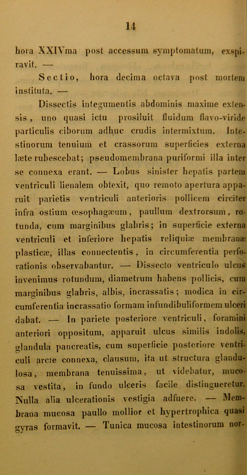 hora XXIYma post accessum symptomatum, exspi- ravit. — Sectio, hora decima octava post mortem instituta, — Dissectis integumentis abdominis maxime exten- sis , uno quasi ictu prosiluit fluidum flavo-viride particulis ciborum adhuc crudis intermixtum. Inte- stinorum tenuium et crassorum superficies externa laete rubescebat; pseudomembrana puriformi illa inter se connexa erant. — Lobus sinister hepatis partem ventriculi lienalem obtexit, quo remoto apertura appa- ruit parietis ventriculi anterioris pollicem circiter infra ostium cesophagaeum, paullum dextrorsum, ro- tunda, cum marginibus glabris; in superficie externa ventriculi et inferiore hepatis reliquiae membranai plasticae, illas connectentis, in circumferentia perfo- rationis observabantur. — Dissecto ventriculo ulcus invenimus rotundum, diametrum habens pollicis, cum marginibus glabris, albis, incrassatis; modica in cir- cumferentia incrassatio formam infundibuliformcm ulceri dabat. — In pariete posteriore ventriculi, foramini anteriori oppositum, apparuit ulcus similis indolis, glandula pancreatis, cum superficie posteriore ventri- culi arcte connexa, clausum, ita ut structura glandu- losa, membrana tenuissima, ut videbatur, muco- sa vestita, in fundo ulceris facile distingueretur. Nulla alia ulcerationis vestigia adfuere. — Mem- brana mucosa paullo mollior et hypertrophica quasi gyras formavit. — Tunica mucosa intestinorum nor-