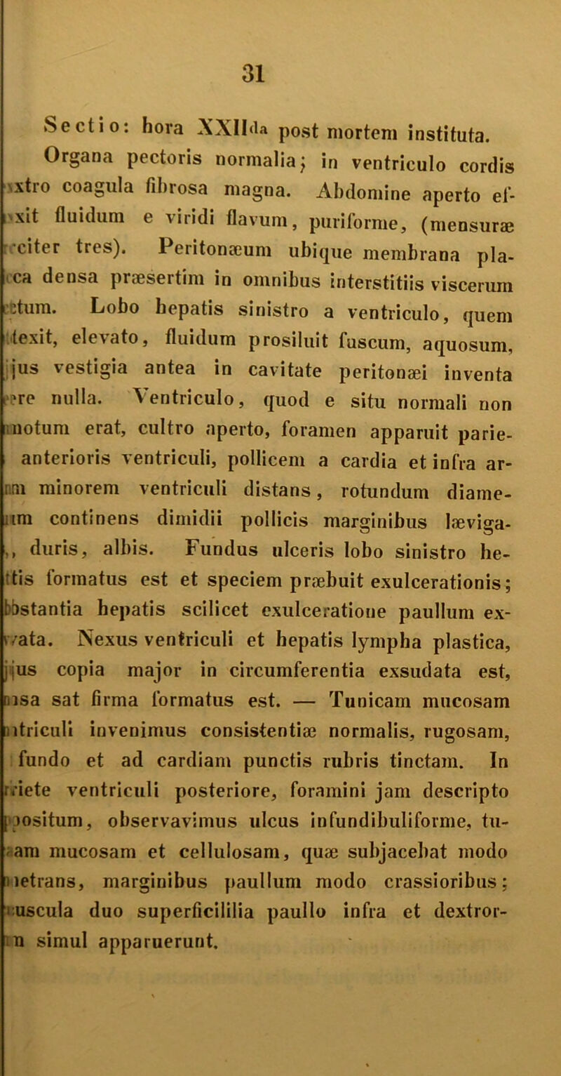 Sectio: hora XXII<la post mortem instituta. Organa pectoris normalia; in ventriculo cordis \xtio coagula fibrosa magna. Abdomine aperto ef- i xit fluidum e nitidi flavum, puriforme, (mensurae citer tres). Peritonaeum ubique membrana pla- ica densa praesertim in omnibus interstitiis viscerum .tum. Lobo hepatis sinistro a ventriculo, quem texit, elevato, fluidum prosiluit fuscum, aquosum, jus \estigia antea in cavitate peritonaei inventa 're nulla. Ventriculo, quod e situ normali non notum erat, cultro aperto, foramen apparuit parie- anterioris ventriculi, pollicem a cardia et infra ar- mi minorem ventriculi distans, rotundum diame- iim continens dimidii pollicis marginibus laeviga- ,, duris, albis. Fundus ulceris lobo sinistro he- ttis formatus est et speciem praebuit exulcerationis; bastantia hepatis scilicet exulceratione paullum ex- 'vata. Nexus ventriculi et hepatis lympha plastica, jjus copia major in circumferentia exsudata est, nisa sat firma formatus est. — Tunicam mucosam utriculi invenimus consistentiae normalis, rugosam, fundo et ad cardiam punctis rubris tinctam. In rriete ventriculi posteriore, foramini jam descripto [ jositum, observavimus ulcus infundibuliforme, tu- am mucosam et cellulosam, quae subjacebat modo netrans, marginibus paullum modo crassioribus; • uscula duo superficililia paullo infra et dextror- n simul apparuerunt.