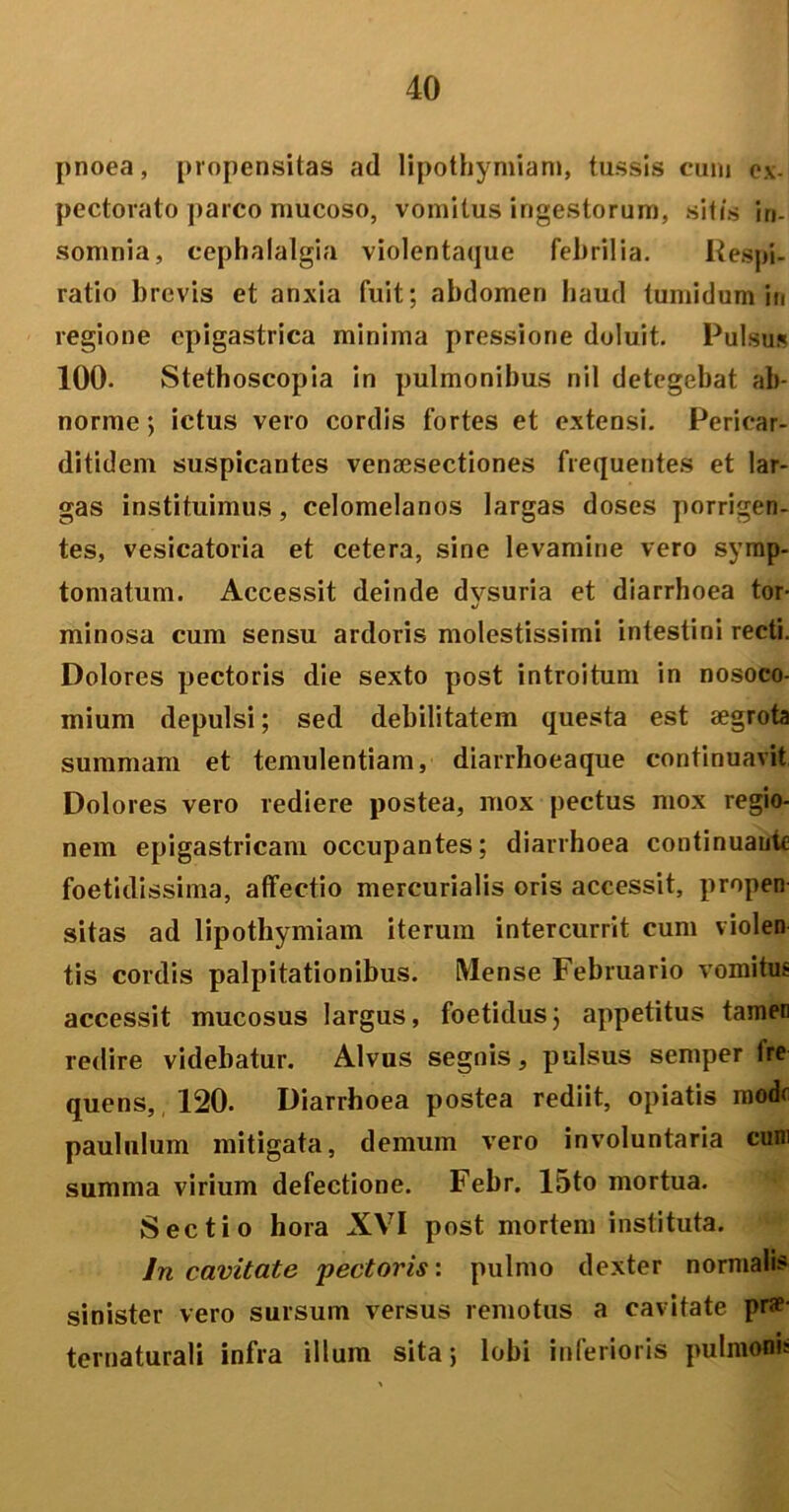 pnoea, propensitas ad lipothymiam, tussis cum c.x. pectorato parco mucoso, vomitus ingestorum, sitis in- somnia, cephalalgia violentaque febrilia. Respi- ratio brevis et anxia fuit; abdomen haud tumidum in regione epigastrica minima pressione doluit. Pulsu* 100. Stethoscopia in pulmonibus nil detegebat ab- norme ; ictus vero cordis fortes et extensi. Pericar- ditidem suspicantes vensesectiones frequentes et lar- gas instituimus, celomelanos largas doses porrigen- tes, vesicatoria et cetera, sine levamine vero symp- tomatum. Accessit deinde dvsuria et diarrhoea tor- J minosa cum sensu ardoris molestissimi intestini recti. Dolores pectoris die sexto post introitum in nosoco- mium depulsi; sed debilitatem questa est aegrota summam et temulentiam, diarrhoeaque continuavit Dolores vero rediere postea, mox pectus mox regio- nem epigastricam occupantes; diarrhoea continuante foetidissima, affectio mercurialis oris accessit, propen sitas ad lipothymiam iterum intercurrit cum violen tis cordis palpitationibus. Mense Februario vomitus accessit mucosus largus, foetidus; appetitus tamen redire videbatur. Alvus segnis, pulsus semper fre quens, 120. Diarrhoea postea rediit, opiatis mode paululum mitigata, demum vero involuntaria cum summa virium defectione. Febr. 15to mortua. Sectio hora XVI post mortem instituta. In cavitate pectoris: pulmo dexter normalis sinister vero sursum versus remotus a cavitate prae- ternaturali infra illum sita; lobi inferioris pulmonis