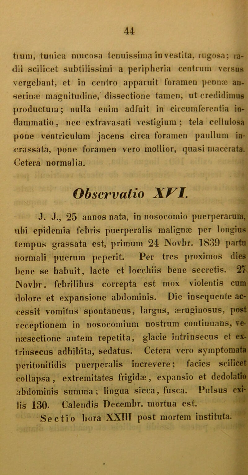 trum, tunica mucosa tenuissima in vestita, rugosa; ra- dii scilicet subtilissimi a peripheria centrum versus vergebant, et in centro apparuit foramen pennae an- serinae magnitudine, dissectione tamen, ut credidimus productum; nulla enim adfuit in circumferentia in- flammatio 5 nec extravasati vestigium; tela cellulosa pone ventriculum jacens circa foramen paullum in- crassata, pone foramen vero mollior, quasi macerata. Cetera normalia. Observatio AVI. J. J., 25 annos nata, in nosocomio puerperarum, ubi epidemia febris puerperalis malignae per longius tempus grassata est, primum 24 Novbr. 1839 partu normali puerum peperit. Per tres proximos dies bene se habuit, lacte et locchiis bene secretis. 27 Novbr. febrilibus correpta est mox violentis cum dolore et expansione abdominis. Die insequente ac- cessit vomitus spontaneus, largus, aeruginosus, post receptionem in nosocomium nostrum continuans, ve- naesectione autem repetita, glacie intrinsecus et ex- trinsecus adhibita, sedatus. Cetera vero symptomata peritonitidis puerperalis increvere; facies scilicet collapsa , extremitates frigidae, expansio et dedolatio abdominis summa; lingua sicca, lusca. Pulsus exi- lis 130- Calendis Deccmbr. mortua est. Sectio hora XXIII post mortem instituta.