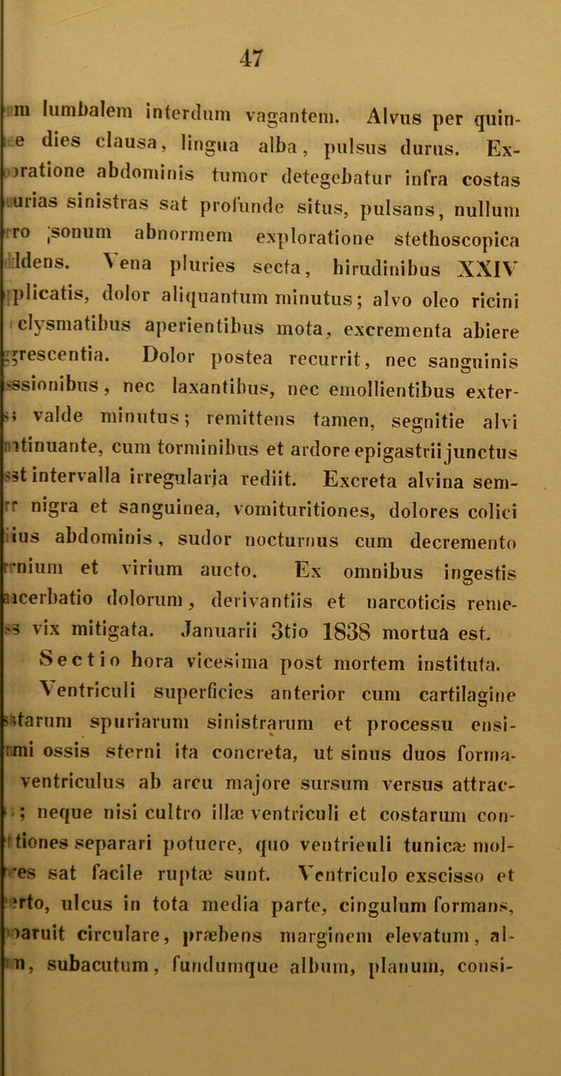 m lumbalem interdum vagantem. Alvus per quin- e dies clausa, lingua alba, pulsus durus. Ex- oratione abdominis tumor detegebatur infra costas urias sinistras sat profunde situs, pulsans, nullum rro ,sonum abnormem exploratione stethoscopica ldens. Vena pluries secta, hirudinibus XXIV iplicatis, dolor aliquantum minutus; alvo oleo ricini clysmatibus aperientibus mota, excrementa abiere . arescentia. Dolor postea recurrit, nec sanguinis «ssionibus, nec laxantibus, nec emollientibus exter- '> valde minutus; remittens tamen, segnitie alvi mtinuante, cum torminibus et ardore epigastrii junctus sst intervalla irregularia rediit. Excreta alvina sem- rr nigra et sanguinea, vomituritiones, dolores colici ius abdominis, sudor nocturnus cum decremento rnium et virium aucto. Ex omnibus ingestis iiicerbatio dolorum, derivantiis et narcoticis reme- as vix mitigata. Januarii otio 1838 mortua est. Sectio hora vicesima post mortem instituta. Ventriculi superficies anterior cum cartilagine >15tarum spuriarum sinistrarum et processu ensi- rmi ossis sterni ita concreta, ut sinus duos forma- ventriculus ab arcu majore sursum versus attrac- 1 ■; neque nisi cultro illae ventriculi et costarum con- tiones separari potuere, quo ventrieuli tunicae mol- ies sat facile ruptae sunt. Ventriculo exscisso et '?rto, ulcus in tota media parte, cingulum formans, mruit circulare, praebens marginem elevatum, al- n, subacutum, fundumque album, planum, consi-