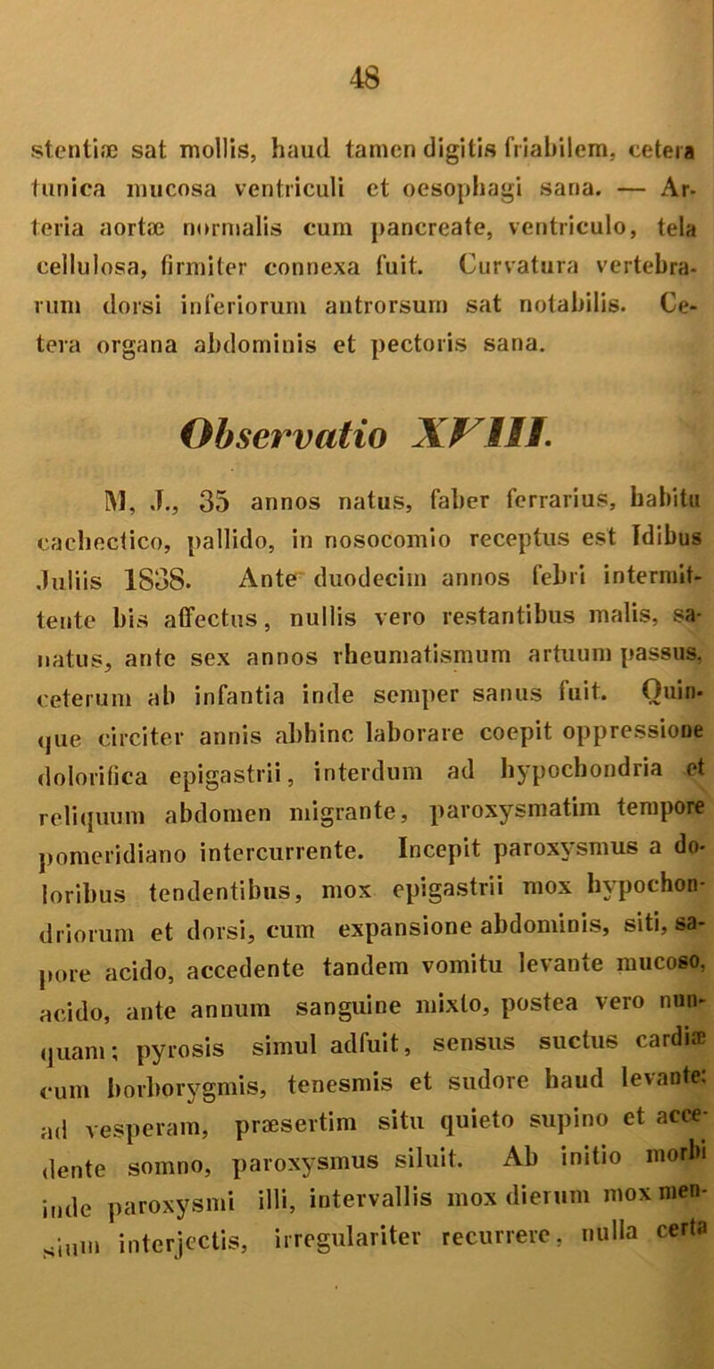 stentiae sat mollis, haud tamen digitis friabilem, cetera tunica mucosa ventriculi et oesophagi sana. — Ar- teria aortae normalis cum pancreate, ventriculo, tela cellulosa, firmiter connexa fuit. Curvatura vertebra- rum dorsi inferiorum antrorsum sat notabilis. Ce- tera organa abdominis et pectoris sana. Observatio XI III. M, J., 35 annos natus, faber ferrarius, habitu cachectico, pallido, in nosocomio receptus est Idibus Juliis 1838. Ante duodecim annos febri intermit- tente bis affectus, nullis vero restantibus malis, sa- natus, ante sex annos rheumatismum artuum passus, ceterum ab infantia inde semper sanus fuit. Quin- que circiter annis abhinc laborare coepit oppressione do lori fica epigastrii, interdum ad hypochondria et reliquum abdomen migrante, paroxysmatim tempore pomeridiano intercurrente. Incepit paroxysmus a do- loribus tendentibus, mox epigastrii mox hypochon- driorum et dorsi, cum expansione abdominis, siti, sa- pore acido, accedente tandem vomitu levante mucoso, acido, ante annum sanguine mixto, postea vero nun- quam; pyrosis simul adfuit, sensus suctus cardia1 cum borborygmis, tenesmis et sudore haud levante: ad vesperam, praesertim situ quieto supino et acce- dente somno, paroxysmus siluit. Ab initio morbi inde paroxysmi illi, intervallis mox dierum mox men- sium interjectis, irregulariter recurrere, nulla certa