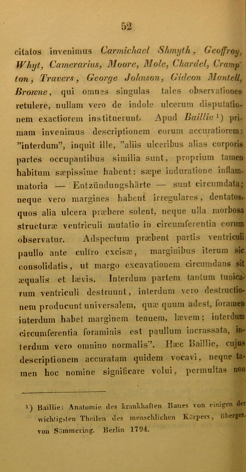 citatos invenimus Carmichael Shmyth, Gcoffroy, Wliyt, Camerarius, Moore, Mole, Chardcl, Cramp' ton, Travers, Gcorge Johnson, Gideon Manteli, Bromne, qui omnes singulas tales observationes retulere, nullam vero de indole ulcerum disputatio- nem exactiorem instituerunt Apud Baillie J) pri- mam invenimus descriptionem eorum accuratiorem: interdum”, inquit ille, aliis ulceribus alias corporis partes occupantibus similia sunt, proprium tamen habitum saepissime habent: saepe induratione inflam- matoria — Entzundungshiirte — sunt circumdata; neque vero margines habent irregulares, dentatos,- quos alia ulcera praebere solent, neque ulla morbosa structurae ventriculi mutatio in circumferentia eorum observatur. Adspectum praebent partis ventriculi paullo ante cultro excisae, marginibus iterum sic consolidatis, ut margo excavationem circumdans sit aequalis et laevis. Interdum partem tantum tunica- rum ventriculi destruunt, interdum vero destructio- nem producunt universalem, quae quum adest, foramen interdum habet marginem tenuem, laevem; interdum circumferentia foraminis est paullum incrassata, in- terdum vero omnino normalis”. Haec Baillie, cuju> descriptionem accuratam quidem vocavi, neque ta- men hoc nomine signiGcare volui, permultas non i) Baillie: Anatomie des fcranWiaflen Baues von einigen der wichtigsten Theilen des inensclilichen Karpers, iiberges, von SUmmering. Berlin 1T94.