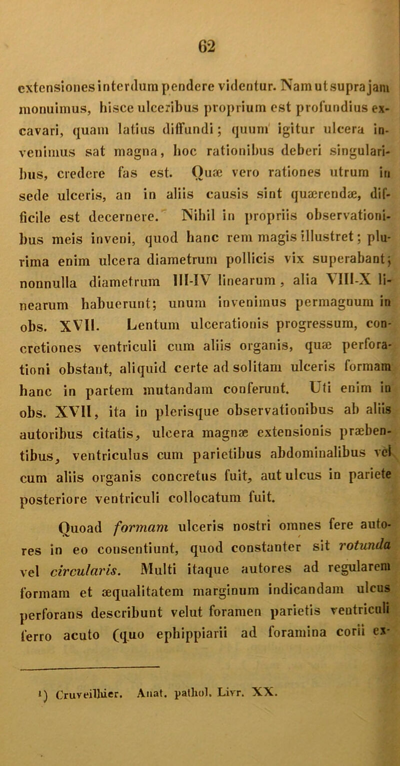 extensiones interdum pendere videntur. Nam ut supra jam monuimus, hisce ulceribus proprium est profundius ex- cavari, quam latius diffundi; quum igitur ulcera in- venimus sat magna, hoc rationibus deberi singulari- bus, credere fas est. Ouae vero rationes utrum in sede ulceris, an in aliis causis sint quaerendae, dif- ficile est decernere. Nihil in propriis observationi- bus meis inveni, quod hanc rem magis illustret; plu- rima enim ulcera diametrum pollicis vix superabant j nonnulla diametrum 11I-IV linearum, alia VII1-X li- nearum habuerunt; unum invenimus permagnum in obs. XVII. Lentum ulcerationis progressum, con- cretiones ventriculi cum aliis organis, quae perfora- tioni obstant, aliquid certe ad solitam ulceris formam hanc in partem mutandam conferunt. Uti enim in obs. XVII, ita in plerisque observationibus ab aliis autoribus citatis, ulcera magnae extensionis praeben- tibus, ventriculus cum parietibus abdominalibus vel cum aliis organis concretus fuit, aut ulcus in pariete posteriore ventriculi collocatum fuit. Ouoad formam ulceris nostri omnes fere auto- IV • / res in eo consentiunt, quod constanter sit rotunda vel circularis. Multi itaque autores ad regularem formam et aequalitatem marginum indicandam ulcus perforans describunt velut foramen parietis ventriculi ferro acuto (quo ephippiarii ad foramina corii es- i) Cruveilliier. Auat. patliol. Livr. XX.