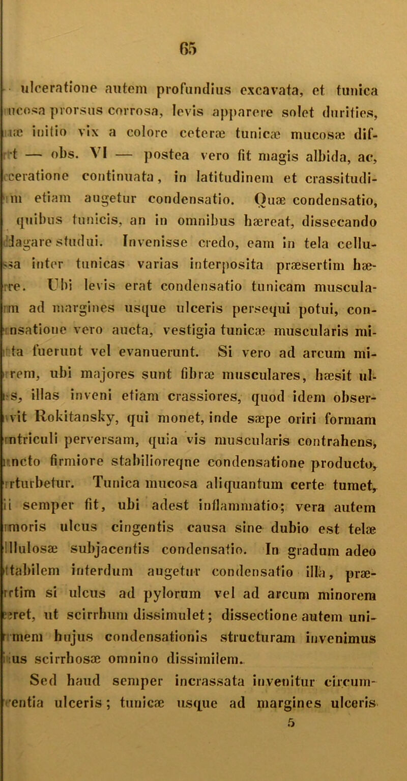 r>5 ulceratione autem profundius excavata, et tunica ncosa prorsus corrosa, levis apparere solet durities, i:c initio vix a colore ceterae tunicae mucosae dif- 't — obs. VI — postea vero fit magis albida, ac, ceratione continuata, in latitudinem et crassitudi- ni etiam augetur condensatio. Quae condensatio, quibus tunicis, an in omnibus haereat, dissecando dagare studui. Invenisse credo, eam in tela cellu- la inter tunicas varias interposita praesertim hae- re. Ubi levis erat condensatio tunicam muscula- im ad margines usque ulceris persequi potui, con- 1 nsatione vero aucta, vestigia tunicae muscularis mi- ta luerunt vel evanuerunt. Si vero ad arcum mi- i rem, ubi majores sunt fibrae musculares, haesit ul- i s, illas inveni etiam crassiores, quod idem obser- i vit Rokitansky, qui monet, inde saepe oriri formam mtriculi perversam, quia vis muscularis contrahens, meto firmiore stabilioreqne condensatione producto, rturbetur. Tunica mucosa aliquantum certe tumet, ii semper fit, ubi adest inflammatio; vera autem imoris ulcus cingentis causa sine dubio est telae 'llulosae subjacentis condensatio. In gradum adeo stabilem interdum augetur condensatio illa, prae- rrtim si ulcus ad pylorum vel ad arcum minorem ;ret, ut scirrhum dissimulet; dissectione autem uni- r mem hujus condensationis structuram invenimus us scirrhosce omnino dissimilem. Sed haud semper incrassata invenitur circurn- entia ulceris; tunicae usque ad margines ulceris