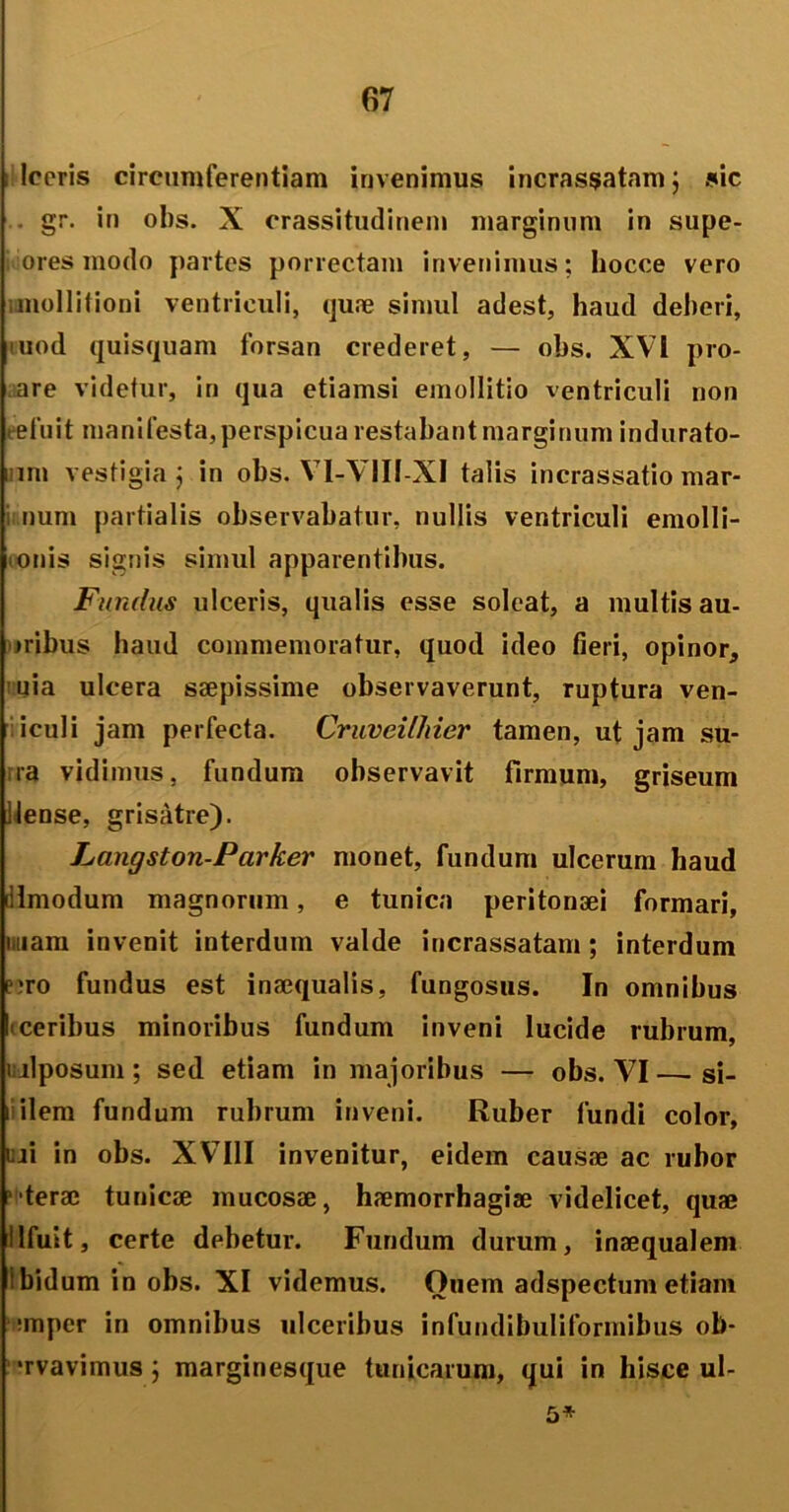 ; Iceris circumferentiam invenimus incrassatam; sic . gr. in obs. X crassitudinem marginum in supe- ores modo partes porrectam invenimus; hocce vero i mollitioni ventriculi, quae simul adest, haud deberi, uiod quisquam forsan crederet, — obs. XVI pro- are videtur, in qua etiamsi emollitio ventriculi non eefuit mani festa, perspicua restabant marginum indurato- nm vestigia j in obs. VI-VIII-XI talis incrassatio mar- num partialis observabatur, nullis ventriculi emolli- ionis signis simul apparentibus. Fundus ulceris, qualis esse soleat, a multis au- >ribus haud commemoratur, quod ideo fieri, opinor, uia ulcera saepissime observaverunt, ruptura ven- iculi jam perfecta. Cruveilhier tamen, ut jam su- ra vidimus, fundum observavit firmum, griseum iiense, grisatre). Langston-Parker monet, fundum ulcerum haud dlmodum magnorum, e tunica peritonaei formari, iiiam invenit interdum valde incrassatam; interdum c>ro fundus est inaequalis, fungosus. In omnibus I ceribus minoribus fundum inveni lucide rubrum, i llposum; sed etiam in majoribus — obs. VI — si- rdiem fundum rubrum inveni. Ruber fundi color, iui in obs. XVIII invenitur, eidem causae ac rubor 'terac tunicae mucosae, haemorrhagiae videlicet, quae llfuit, certe debetur. Fundum durum, inaequalem ibidum in obs. XI videmus. Ouem adspectum etiam nnpcr in omnibus ulceribus infundibuliformibus ob- •rvavimus ; marginesque tunicarum, qui in hisce ul- 5»