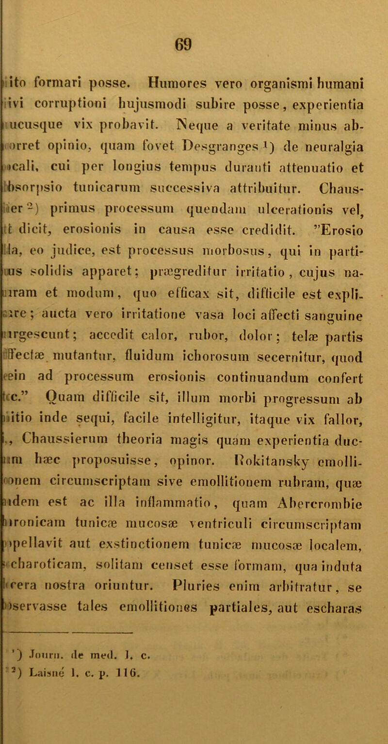 ito formari posse. Humores vero organismi humani ivi corruptioni hujusmodi subire posse, experientia ucusque vix probavit. INeque a veritate minus ab- orret opinio, quam fovet Desgranges l) de neuralgia icali, cui per longius tempus duranti attenuatio et bsorpsio tunicarum successiva attribuitur. Chaus- er-) primus processum quendam ulcerationis vel, t dicit, erosionis in causa esse credidit. ”Erosio !la, eo judice, est processus morbosus, qui in parti- us solidis apparet; praegreditur irritatio, cujus na- mram et modum, quo efficax sit, difficile est expli- ire; aucta vero irritatione vasa loci affecti sanguine irgescunt; accedit calor, rubor, dolor; telae partis flecfae mutantur, fluidum ichorosum secernitur, quod ein ad processum erosionis continuandum confert t c.” Quam difficile sit, illum morbi progressum ab nitio inde sequi, facile intelligitur, itaque vix fallor, ., Chaussierum theoria magis quam experientia duc- um haec proposuisse, opinor. Pokitansky emolli- '«nem circumscriptam sive emollitionem rubram, quae udem est ac illa inflammatio, quam Abercrombie nronicam tunicae mucosae ventriculi circumscriptam opellavit aut exstinctionem tunicae mucosae localem, a charoticam, solitam censet esse formam, qua induta fcera nostra oriuntur. Pluries enim arbitratur, se >)servasse tales emollitiones partiales, aut escharas ’) Jourii. de med. 1. c. 3) Laisne 1. c. p. 116.