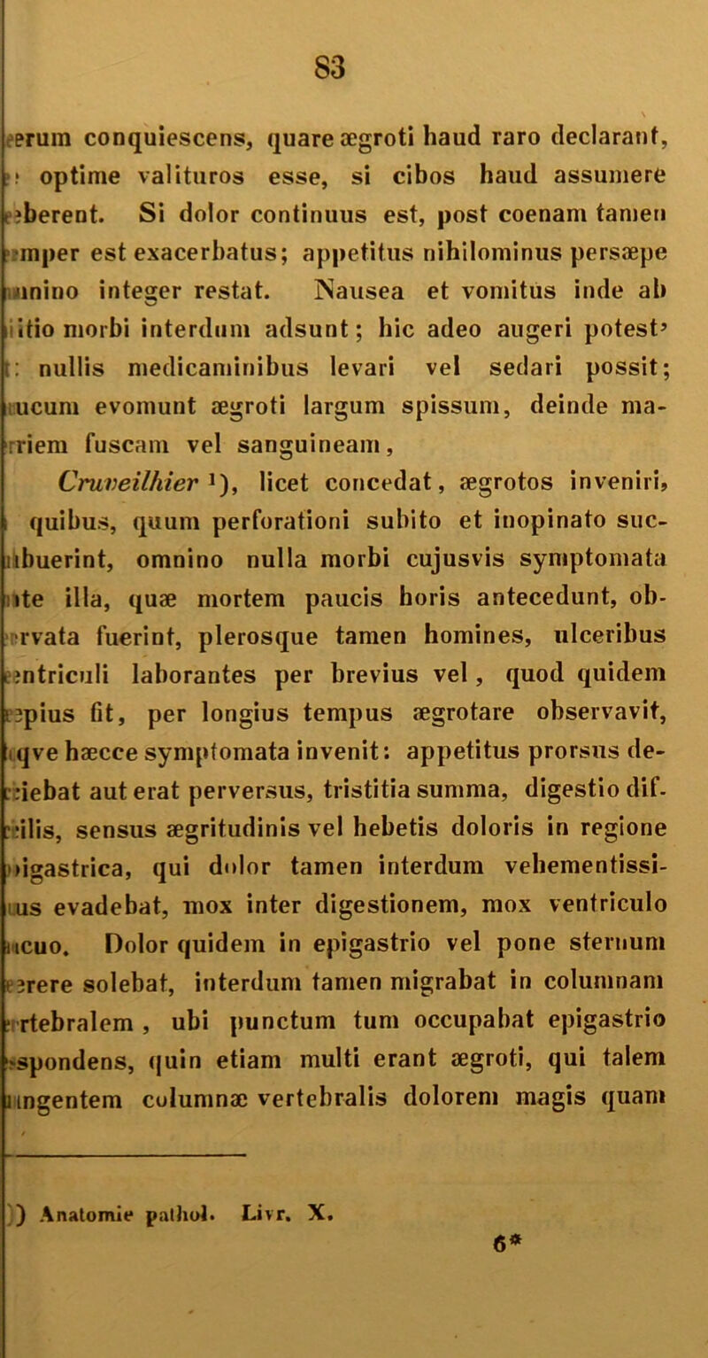 erum conquiescens, quare aegroti haud raro declarant, ?.* optime valituros esse, si cibos haud assumere (?berent. Si dolor continuus est, post coenam tamen mper est exacerbatus; appetitus nihilominus persaepe >inino integer restat. Nausea et vomitus inde ab ii itio morbi interdum adsunt; hic adeo augeri potest’ t: nullis medicaminibus levari vel sedari possit; ucum evomunt aegroti largum spissum, deinde ma- :riem fuscam vel sanguineam, Cruveilhier J), licet concedat, aegrotos inveniri, quibus, quum perforationi subito et inopinato suc- ubuerint, omnino nulla morbi cujusvis symptomata ite ilia, quae mortem paucis horis antecedunt, ob- •rvata fuerint, plerosque tamen homines, ulceribus emtriculi laborantes per brevius vel, quod quidem ■ jpius fit, per longius tempus aegrotare observavit, iqve haecce symptomata invenit: appetitus prorsus de- fiebat aut erat perversus, tristitia summa, digestio dif- ? rilis, sensus aegritudinis vel hebetis doloris in regione oigastrica, qui dolor tamen interdum vehementissi- us evadebat, mox inter digestionem, mox ventriculo ucuo. Dolor quidem in epigastrio vel pone sternum > ;rere solebat, interdum tamen migrabat in columnam ;i rtebralem , ubi punctum tum occupabat epigastrio ^spondens, quin etiam multi erant aegroti, qui talem lingentem columnae vertebralis dolorem magis quam ) Anatomie pathol» Livr. X. 6*