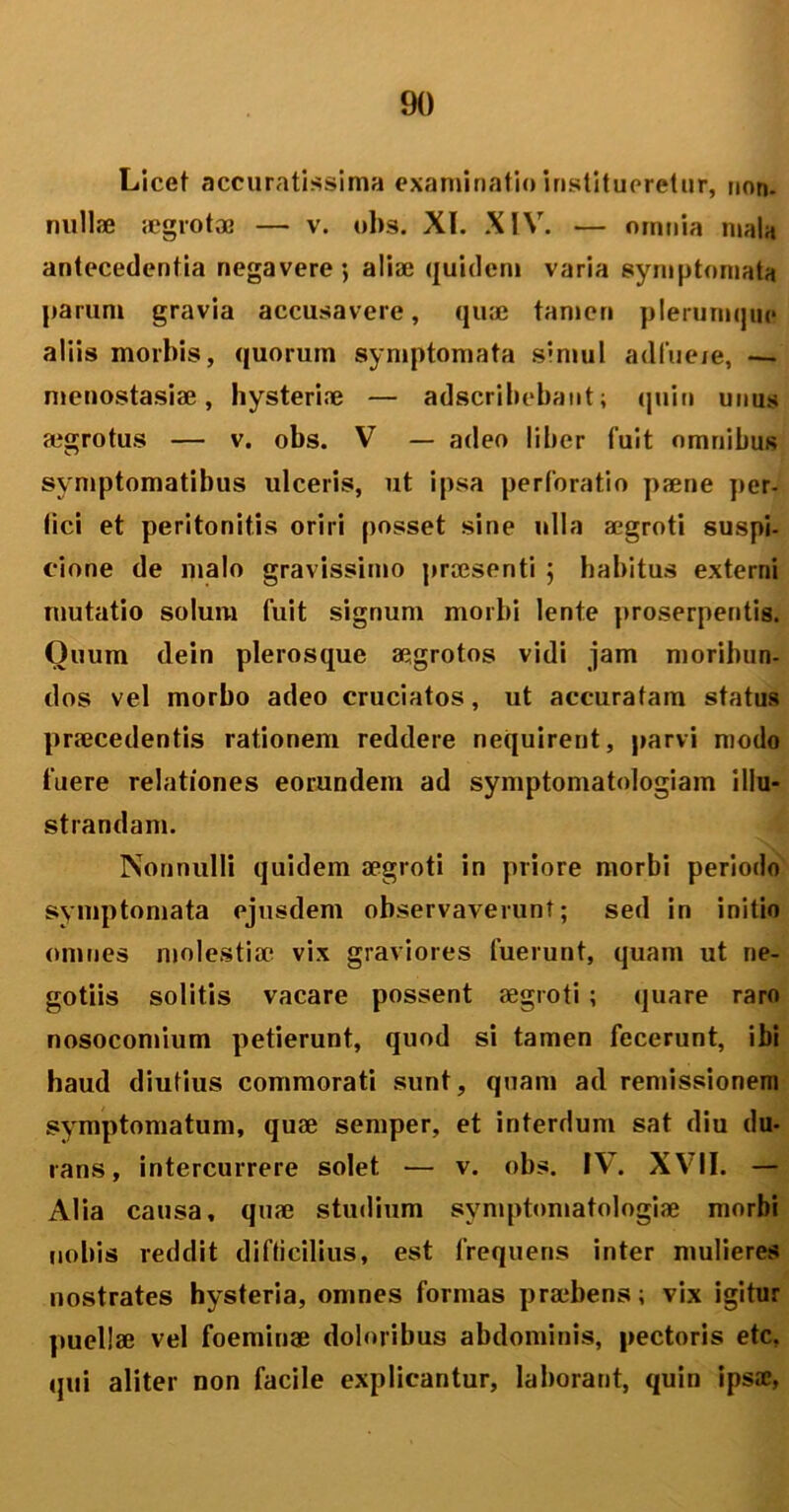Licet accuratissima examinatio institueretur, non- nullae aegrotae — v. obs. XI. XIV. — omnia mala antecedentia negavere’, aliae quidem varia symptomata parum gravia accusavere, quae tamen plerumque aliis morbis, quorum symptomata simul adfuere, — menostasiae, hysterine — adscribebant; quin unus aegrotus — v. obs. V — adeo liber fuit omnibus symptomatibus ulceris, ut ipsa perforatio paene per- fici et peritonitis oriri posset sine ulla aegroti suspi- cione de malo gravissimo praesenti ; habitus externi mutatio solum fuit signum morbi lente proserpentis. Ouum dein plerosque aegrotos vidi jam moribun- dos vel morbo adeo cruciatos, ut accuratam status praecedentis rationem reddere nequirent, parvi modo fuere relationes eorundem ad symptomatologiam illu- strandam. Nonnulli quidem aegroti in priore morbi periodo symptomata ejusdem observaverunt; sed in initio omnes molestiae vix graviores fuerunt, quam ut ne- gotiis solitis vacare possent aegroti ; quare raro nosocomium petierunt, quod si tamen fecerunt, ibi haud diutius commorati sunt, quam ad remissionem symptomatum, quae semper, et interdum sat diu du- rans, intercurrere solet — v. obs. IV. XVII. — Alia causa, quae studium symptomatologiae morbi nobis reddit difficilius, est frequens inter mulieres nostrates hysteria, omnes formas praebens; vix igitur puellae vel foemiuse doloribus abdominis, pectoris etc, qui aliter non facile explicantur, laborant, quin ipsae,