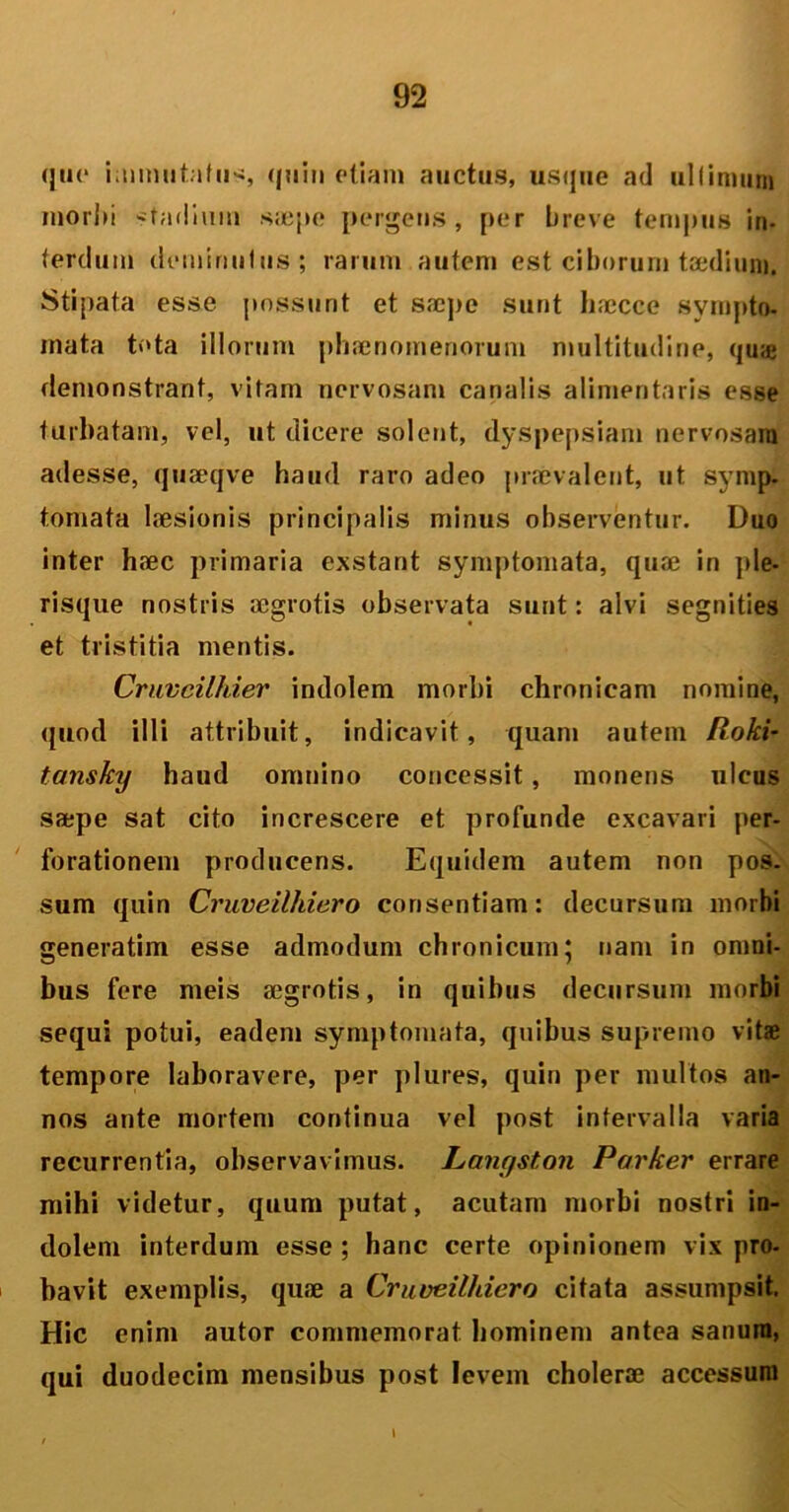 <ju<‘ immutatus quin etiam auctus, usque ad ultimum mori»i stadimn saepe pergetis, per breve tempus in- terdum deminutus; rarum autem est ciborum taedium. Stipata esse possunt et saepe sunt h;ecce sympto- mata tota illorum phaenomenorum multitudine, quae demonstrant, vitam nervosam canalis alimentaris esse turbatam, vel, ut dicere solent, dyspepsiam nervosam adesse, quaeqve haud raro adeo praevalent, ut symp. tornata laesionis principalis minus observentur. Duo inter haec primaria exstant symptomata, quae in ple- risque nostris aegrotis observata sunt: alvi segnities et tristitia mentis. Cruveilhier indolem morbi chronicam nomine, quod illi attribuit, indicavit, quam autem Roki- tansky haud omnino concessit, monens ulcus saepe sat cito increscere et profunde excavari per- forationem producens. Equidem autem non pos. sum quin Cruveilhiero consentiam: decursum morbi generatim esse admodum chronicum; nam in omni- bus fere meis aegrotis, in quibus decursum morbi sequi potui, eadem symptomata, quibus supremo vitae tempore laboravere, per plures, quin per multos an- nos ante mortem continua vel post intervalla varia recurrentia, observavimus. Langston Parker errare mihi videtur, quum putat, acutam morbi nostri in- dolem interdum esse ; hanc certe opinionem vix pro- bavit exemplis, quae a Cruveilhiero citata assumpsit. Hic enim autor commemorat hominem antea sanum, qui duodecim mensibus post levem cholerae accessum t
