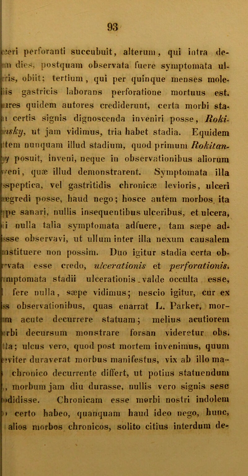 rieri perforanti succubuit, alterum, qui intra de- n dies, postquam observata fuere symptomata ul- ris, obiit; tertium, qui per quinque menses mole- iis gastricis laborans perforatione mortuus est. nires quidem autores crediderunt, certa morbi sta- n certis signis dignoscenda inveniri posse, Roki- ■tsky, ut jam vidimus, tria habet stadia. Equidem dem nunquam illud stadium, quod primum Rokitan- y posuit, inveni, neque in observationibus aliorum r^eni, quae illud demonstrarent. Symptomata illa >speptica, vel gastritidis chronicae levioris, ulceri regredi posse, haud nego; hosce autem morbos, ita pe sanari, nullis insequentibus ulceribus, et ulcera, i nulla talia symptomata adfuere, tam saepe ad- sse observavi, ut ullum inter illa nexum causalem instituere non possim. Duo igitur stadia certa ob- r-vata esse credo, ulcerationis et perforationis. mptomata stadii ulcerationis .valde occulta esse, u fere nulla, saepe vidimus* nescio igitur, cur ex >s observationibus, quas enarrat L. Parker, mor- im acute decurrere statuam j melius acutiorem urbi decursum monstrare forsan videretur ohs. tta; ulcus vero, quod post mortem invenimus, quum ?;viter duraverat morbus manifestus, vix ab illo ma - chronico decurrente differt, ut potius statuendum , morbum jam diu durasse, nullis vero signis sese •didisse. Chronicam esse morbi nostri indolem )» certo habeo, quanquam haud ideo nego, hunc, alios morbos chronicos, solito citius interdum de-