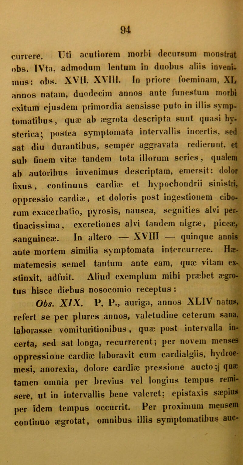 currere. Uti acutiorem morbi decursum monstrat obs. IVta, admodum lentum in duobus aliis inveni, mus: obs. XVII. XVIII. In priore foeminam, XL annos natam, duodecim annos ante funestum morbi exitum ejusdem primordia sensisse puto in illis symp- tomatibus, quae ab aegrota descripta sunt quasi hy- sterica; postea symptomata intervallis incertis, sed sat diu durantibus, semper aggravata redierunt, et sub finem vitae tandem tota illorum series, qualem ab autoribus invenimus descriptam, emersit: dolor fixus, continuus cardiae et hypochondrii sinistri, oppressio cardiae, et doloris post ingestionem cibo- rum exacerbatio, pyrosis, nausea, segnities alvi per- tinacissima, excretiones alvi tandem nigrje, piceae, sanguineae. In altero — XVIII — quinque annis ante mortem similia symptomata intercurrere. Hae- matemesis semel tantum ante eam, quae vitam ex- stinxit, adfuit. Aliud exemplum mihi praebet aegro- tus hisce diebus nosocomio receptus : Obs. XIX. P. P., auriga, annos XLIV natus, refert se per plures annos, valetudine ceterum sana, laborasse vomituritionibus, quae post intervalla in- certa, sed sat longa, recurrerent; per novem menses oppressione cardiae laboravit cum cardialgiis, hydroe- mesi, anorexia, dolore cardiae pressione aucto ;j quae tamen omnia per brevius vel longius tempus remi- sere, ut in intervallis bene valeret; epistaxis saepiu» per idem tempus occurrit. Per proximum mensem continuo aegrotat, omnibus illis symptomatibus auc-