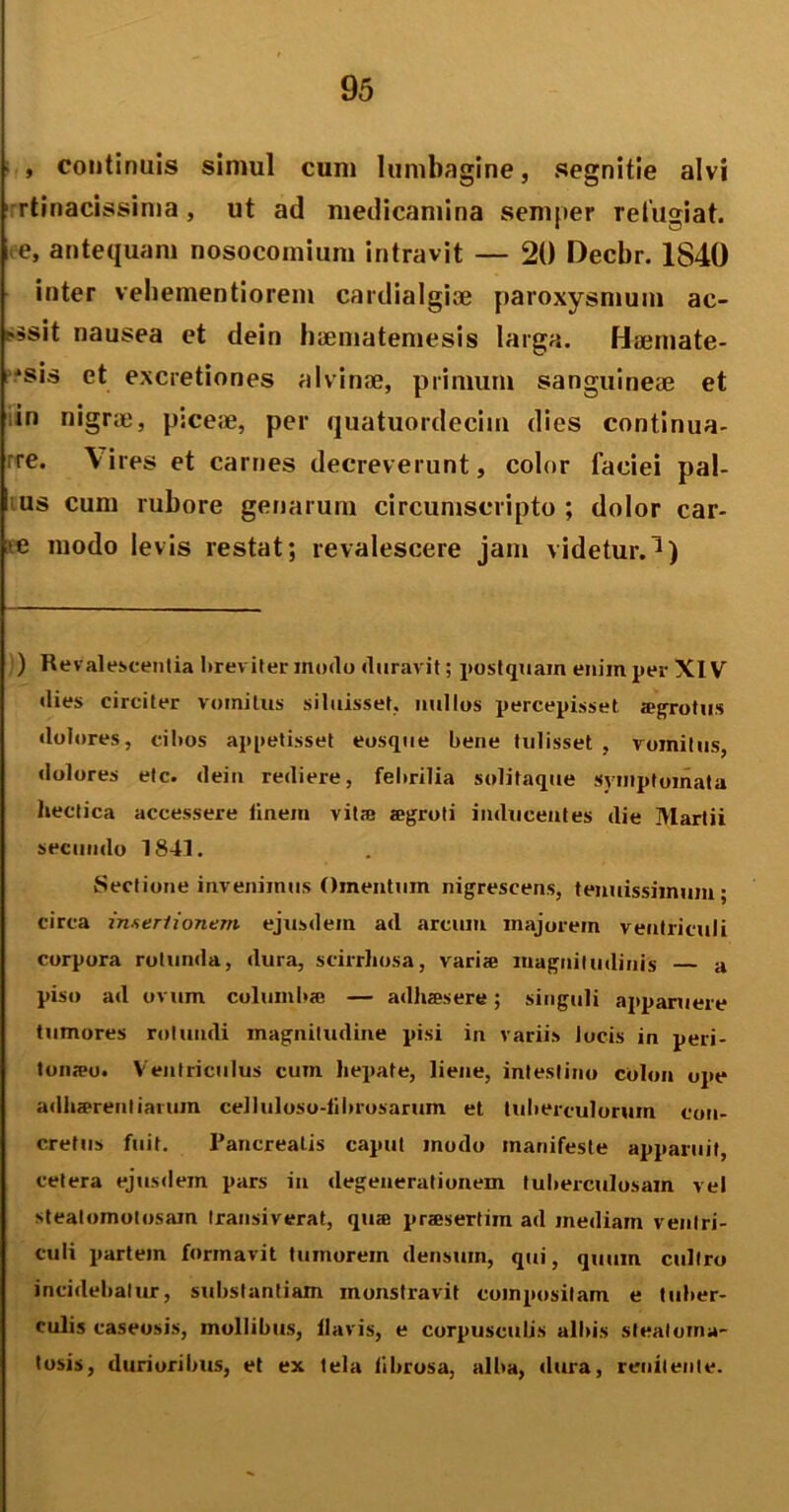 , continuis simul cum lumbagine, segnitie alvi rtinacissima, ut ad medicamina semper refugiat, e, antequam nosocomium intravit — 20 Decbr. 1840 inter vehementiorem cardialgise paroxysmum ac- ?ssit nausea et dein haematemesis larga. Haemate- ^sis et excretiones alvinae, primum sanguineae et in nigrae, piceae, per quatuordecim dies continua- re. Vires et carnes decreverunt, color faciei pal- us cum rubore genarum circumscripto ; dolor car- >e modo levis restat; revalescere jam videtur.1) ) Revalescentia breviter modo duravit; postquam enim per XIV dies circiter vomitus siluisset, nullos percepisset sgrotus dolores, cibos appetisset eosque bene tulisset , vomitus, dolores etc. dein rediere, febrilia solitaque symptomata hectica accessere finem vit® agroti inducentes die Martii secundo 1843. Sectione invenimus Omentum nigrescens, tenuissimum; circa inseri i onem ejusdem ad arcum inajorein ventriculi corpora rotunda, dura, scirrhosa, vari» magnitudinis — a piso ad ovum columi»® — adh®sere; singuli apparuere tumores rotundi magnitudine pisi in variis locis in peri- toneo. Ventriculus cum hepate, liene, intestino colon ope adlisrentiarum celluloso-lilnosarum et tuberculorum con- cretus fuit. Pancreatis caput modo manifeste apparuit, cetera ejusdem pars in degenerationem tuberculosam vel stealomotosain transiverat, que prasertim ad mediam ventri- culi partem formavit tumorem densum, qui, quum cultro incidebatur, substantiam monstravit compositam e tuber- culis caseosis, mollibus, llavis, e corpusculis albis steatoma- losis, durioribus, et ex tela fibrosa, alba, dura, renitente.