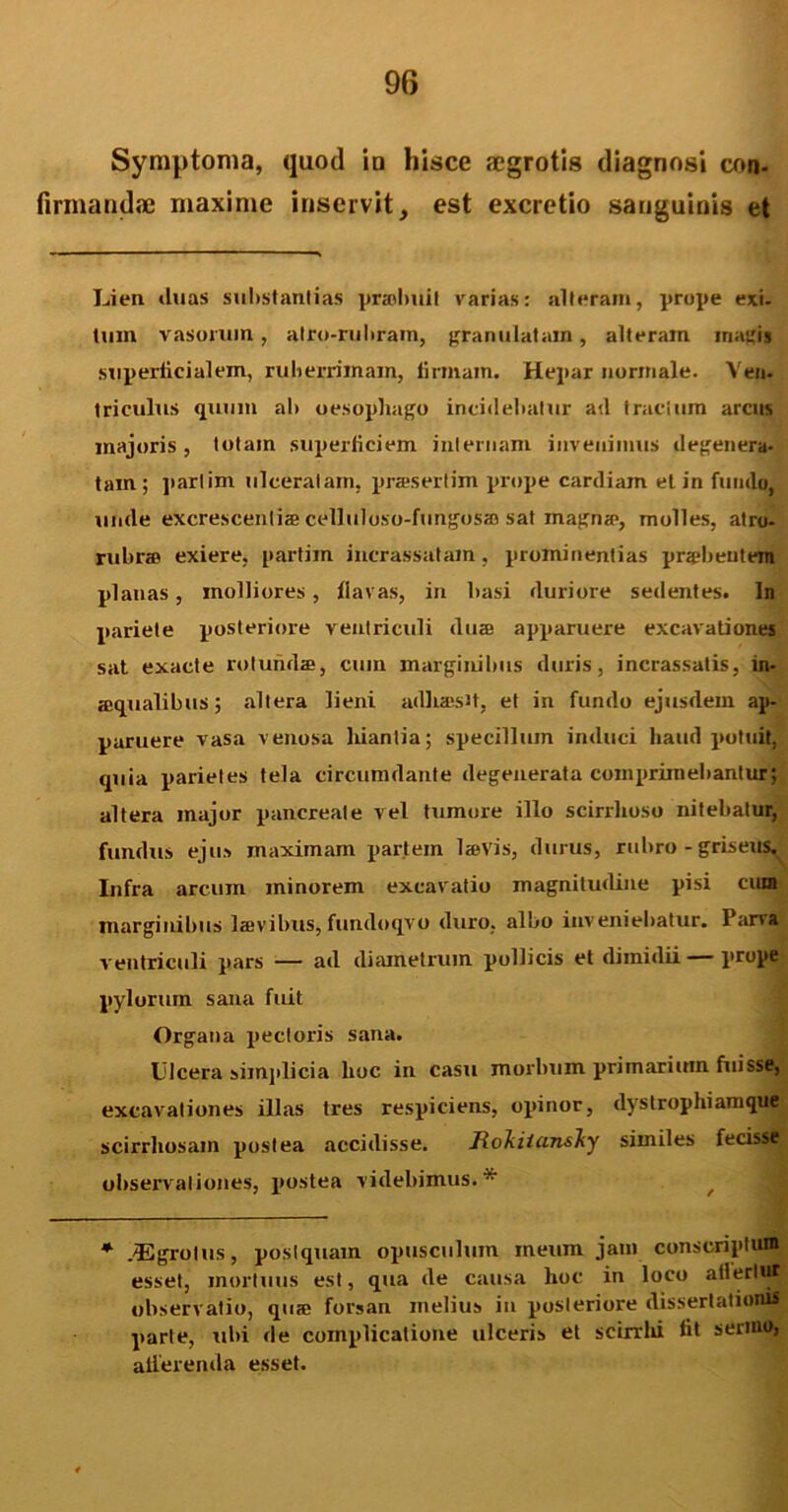 Symptoma, quod io hisce aegrotis diagnosi con- firmandae maxime inservit, est excretio sauguinis et Lien duas substantias prmlmit varias: alteram, prope exi. tum vasorum, atro-ruhram, granulatam, alteram magis superficialem, ruberrimam, firmam. Hepar normale. Ven- triculus quum ait oesophago incidebatur ad tractum arens majoris , totam superficiem internam invenimus degenera- tam ; parlim ulceratam, prasertim prope cardiain et in fundo, unde excrescenti® celluloso-fungos® sat magn®, molles, atro- rubras exiere, partim incrassatam, prominentias pra»beutein planas, molliores, flavas, in basi duriore sedentes. In pariete posteriore ventriculi du® apparuere excavationes sat exacte rotunda, cum marginibus duris, incrassatis, m- aqualibus; altera lieni adbaisH, et in fundo ejusdem ap- paruere vasa venosa hiantia; specillum induci haud potuit, quia parietes tela circumdante degenerata comprimebantur; altera major pancreate vel tumore illo scirrhoso nitebatur, fundus ejus maximam partem l®vis, durus, rubro - griseus. Infra arcum minorem excavatio magnitudine pisi cum marginibus lsvibus, fundoqvo duro, albo inveniebatur. Parva ventriculi pars — ad diametrum pollicis et dimidii — prope pylorum sana fuit Organa pectoris sana. Ulcera simplicia hoc in casu morbum primarium fuisse, excavationes illas tres respiciens, opinor, dyrstrophiamque scirrhosam postea accidisse. lloliiicinsliy similes fecisse observationes, postea videbimus.* * /Egrolus, postquam opusculum meum jam conscriptum esset, mortuus est, qua de causa hoc in loco allertut observatio, qu® forsan melius in posteriore dissertationis parte, ubi de complicatione ulceris et scirrhi fit sermo, atlerenda esset.