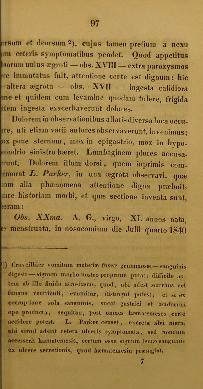 rsum et deorsum cujus tamen pretium a nexu m ceteris symptomatibus pendet. Quod appetitus I iorum unius aegroti — obs. XVIII — extra paroxysmos re immutatus fuit, attentione certe est dignum; hic altera aegrota — obs. XVII — ingesta calidiora ne et quidem cum levamine quodam tulere, frigida tem ingesta exacerbaverunt dolores. Dolorem in observationibus allatis diversa loca occu- rre, uti etiam varii autoresobservaverunt, invenimus; ix pone sternum, mox in epigastrio, mox in hypo- ondrio sinistro haeret. Lumbaginem plures accusa- runt. Dolorem illum dorsi, quem inprimis com- morat L. Parker, in una aegrota observavi, quae am alia phaenomena attentione digna praebuit? are historiam morbi, et quae sectione inventa sunt, eeram: Obs. XXma. A. G., virgo, XL annos nata, menstruata, in nosocomium die Julii quarto 1840 ,) Cmveilliier vomitum materia; fusca; grummosa —sanguinis digesti — signum morbo nostro proprium initat; difficile au- tem ab illo fluido atro-fusco, quod, ubi adest scirrhus vel fungus Ventriculi, evomitur, distingui potest, et si ex corruptione sola sanguinis, succi gastrici et acidorum ope producta, sequitur, post omnes luematemeses certe accidere potest. L. Parker censet, excreta alvi nigra, ubi simul adsint cetera ulceris symptomata, sed nondum accesserit luematemesis, certum esse signum lenta; sanguinis ex ulcere secretionis, quod liaematemesin praesagiat. 7