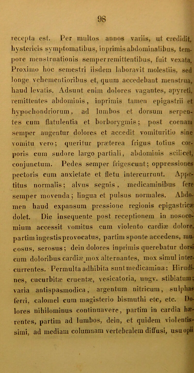 receptu est. Per multos annos variis, ut credidit, hystericis symptomatibus, iriprimisabdominalibus, tem- pore menstruationis semperremittentibus, fuit vexata. Proximo hoc semestri iisdem laboravit molestiis, sed longe vehementioribus et, quum accedebant menstrua, haud levatis. Adsunt enim dolores vagantes, apyreti, remittentes abdominis, inprimis tamen epigastrii et hypochondriorum, ad lumbos et dorsum serpen- tes cum flatulentia et borborygmis; post coenam semper augentur dolores et accedit vomituritio sine vomitu vero; queritur praeterea frigus totius cor- poris cum sudore largo partiali, abdominis scilicet, conjunctum. Pedes semper frigescunt; oppressiones pectoris cum anxietate et fletu intercurrunt. Appe- titus normalis; alvus segnis, medicaminibus fere semper movenda; lingua et pulsus normales. Abdo- men haud expansum pressione regionis epigastricae dolet. Die insequente post receptionem in nosoco- mium accessit vomitus cum violento cardiae dolore, partimingestisprovocatus, partim sponte accedens, mu- cosus, serosus; dein dolores inprimis querebatur dorsi cum doloribus cardiae mox alternantes, mox simul inter- currentes. Permulta adhibita sunt medicamina: Hirudi- nes, cucurbitae cruentae, vesicatoria, ungv. stibiatum; varia antispasmodica, argentum nitricum, sulpha* ferri, calomel cum magisterio bismuthi ete, etc. Do- lores nihilominus continuavere, partim in cardia hae- rentes, partim ad lumbos, dein, et quidem violentis- simi, ad mediam columnam vertebralem diffusi, usu opii