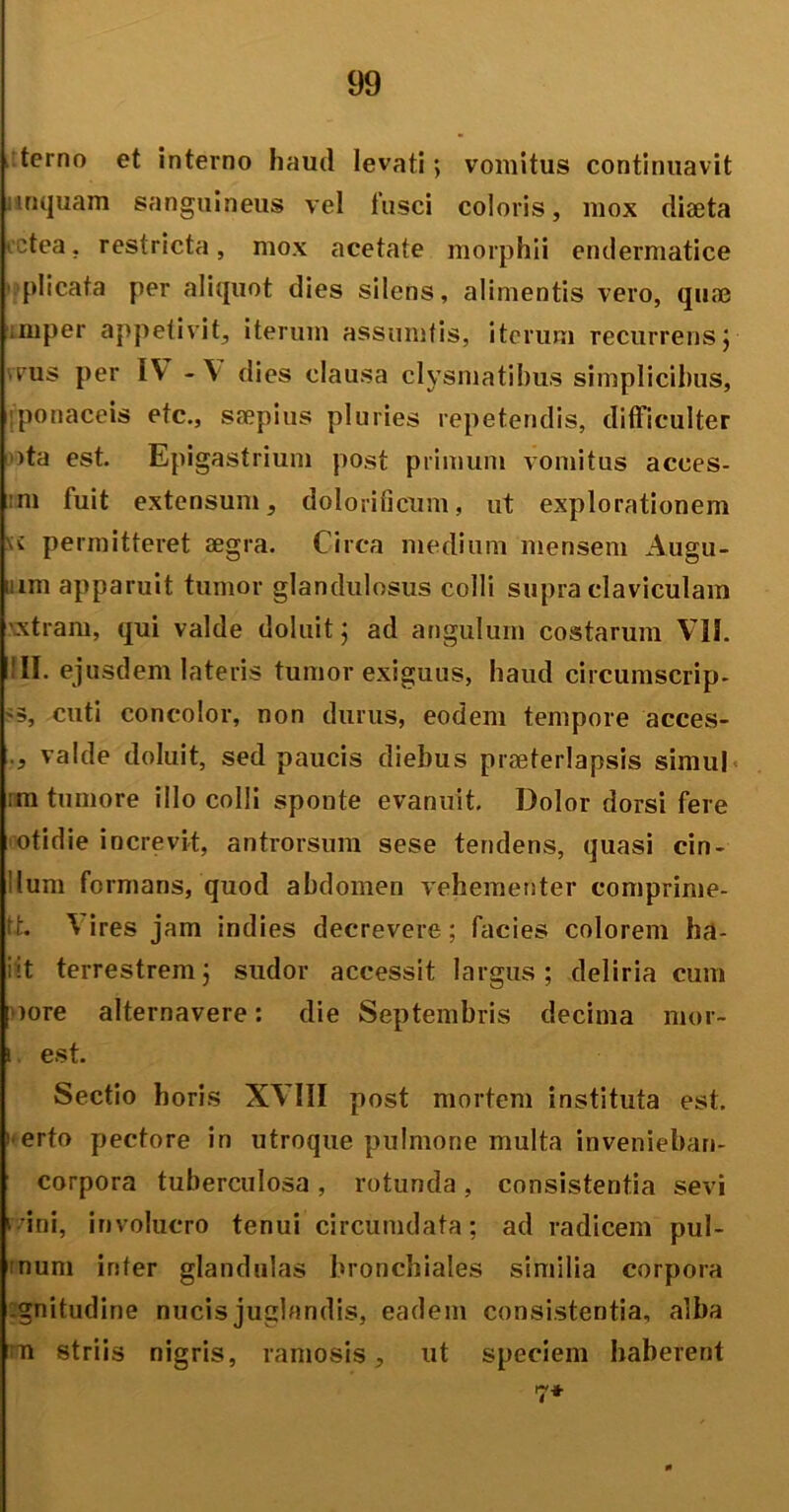 l terno et interno haud levati; vomitus continuavit ;inquam sanguineus vel fusci coloris, mox dia3ta ictea. restricta, mox acetate morphii endermatice plicata per aliquot dies silens, alimentis vero, qu® imper appetivit, iterum assumtis, iterum recurrens; rus per IV -V dies clausa clysmatibus simplicibus, ponaceis etc., saepius pluries repetendis, difficulter )ta est. Epigastrium post primum vomitus acees- :m fuit extensum, dolorilicum, ut explorationem \v permitteret aegra. Circa medium mensem Augu- mm apparuit tumor glandulosus colli supra claviculam xtram, qui valde doluit; ad angulum costarum VII. III. ejusdem lateris tumor exiguus, haud circumscrip- '5, cuti concolor, non durus, eodem tempore acces- valde doluit, sed paucis diebus praeterlapsis simul ;m tumore illo colli sponte evanuit. Dolor dorsi fere otidie increvit, antrorsum sese tendens, quasi cin- llum formans, quod abdomen vehementer comprime- ft. V ires jam indies decrevere; facies colorem ha- iit terrestrem; sudor accessit largus; deliria cum oore alternavere: die Septembris decima mor~ i. est. Sectio horis XVIII post mortem instituta est. ! erto pectore in utroque pulmone multa invenieban- corpora tuberculosa , rotunda, consistentia sevi vani, involucro tenui circumdata; ad radicem pul- :num inter glandulas bronchiales similia corpora gnitudine nucis juglandis, eadem consistentia, alba u striis nigris, ramosis, ut speciem haberent 7*