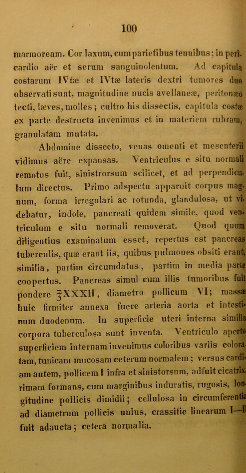 marmoream. Cor laxum, cumparietibus tenuibus; in peri, cartlio aer et serum sanguinolentum. Ad capitula costarum IVtae et IVtse lateris dextri tumores duo observati sunt, magnitudine nucis avellane;e, peritonaeo tecti, laeves, molles; cultro his dissectis, capitula costa ex parte destructa invenimus et in materiem rubram, granulatam mutata. Abdomine dissecto, venas omenti et mesenterii vidimus aere expansas. Ventriculus e situ normali remotus fuit, sinistrorsum scilicet, et ad perpendicu- lum directus. Primo adspectu apparuit corpus mag- num, forma irregulari ac rotunda, glandulosa, ut vi. debatur, indole, pancreati quidem simile, quod ven- triculum e situ normali removerat. Quod quum diligentius examinatum esset, repertus est pancreas tuberculis, quas erant iis, quibus pulmones obsiti erant, similia, partim circumdatus, partim in media pari* coopertus. Pancreas simul cum illis tumoribus fuit pondere JXXXll, diametro pollicum VI; massa huic firmiter annexa fuere arteria aorta et intesti- num duodenum. In superficie uteri interna similia corpora tuberculosa sunt inventa. Ventriculo apertfi superficiem internam invenimus coloribus variis colora- tam, tunicam mucosam ceterum normalem; versus cardi- am autem, pollicem I infra et sinistorsum, adfuit cicatrix, rimam formans, cum marginibus induratis, rugosis, lon- gitudine pollicis dimidii; cellulosa in circumferentia ad diametrum pollicis unius, crassitie linearum I—H fuit adaucta; cetera normalia.