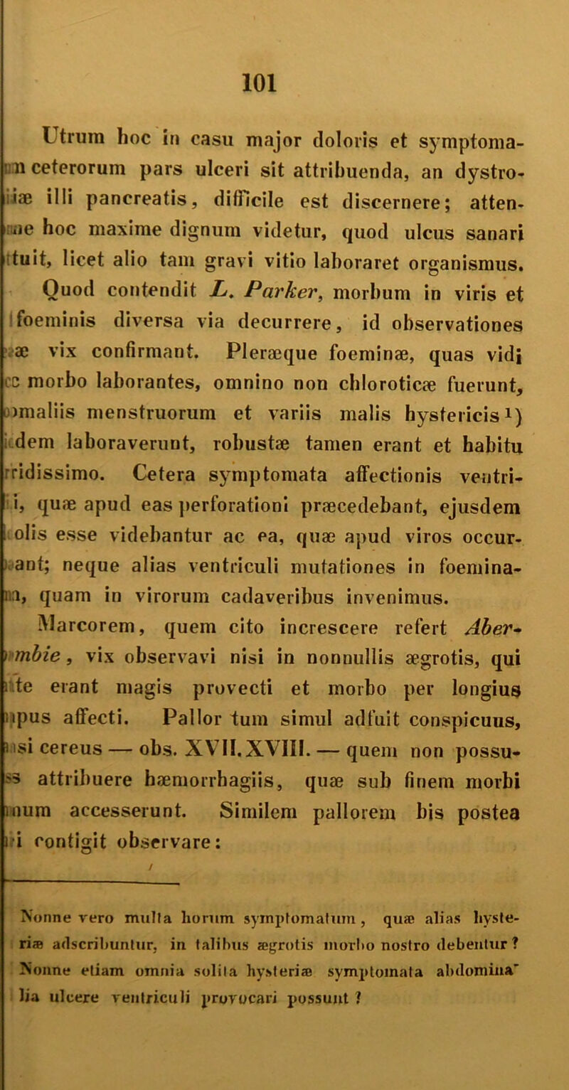 Utrum hoc in casu major doloris et symptoma- ni ceterorum pars ulceri sit attribuenda, an dystro- iae illi pancreatis, difficile est discernere; atten- ae hoc maxime dignum videtur, quod ulcus sanari ituit, licet alio tam gravi vitio laboraret organismus. Quod contendit L. Parker, morbum in viris et foeminis diversa via decurrere, id observationes ae vix confirmant. Pleraeque foeminae, quas vidi cc morbo laborantes, omnino non chloroticae fuerunt, Dmaliis menstruorum et variis malis hystericis1) : dem laboraverunt, robustae tamen erant et habitu rridissimo. Cetera symptomata affectionis ventri- i, quae apud eas perforationi praecedebant, ejusdem i olis esse videbantur ac ea, quae apud viros occur- ant; neque alias ventriculi mutationes in foemina- aa, quam in virorum cadaveribus invenimus. Marcorem, quem cito increscere refert Aber~ ) mbie, vix observavi nisi in nonnullis aegrotis, qui : te erant magis provecti et morbo per longius upus affecti. Pallor tum simul adfuit conspicuus, usi cereus — obs. XV7II. XVIII. — quem non possu- »3 attribuere haemorrhagiis, quae sub finem morbi inum accesserunt. Similem pallorem bis postea fi contigit observare: Nonne vero mulla horum symptomatum, qua; alias liyste- ri® ailscrihuntur, in talilms sgrotis morho nostro debentur ? Nonne etiam omnia solita hysteri® symptomata abdomina' lia ulcere ventriculi provocari possunt 1
