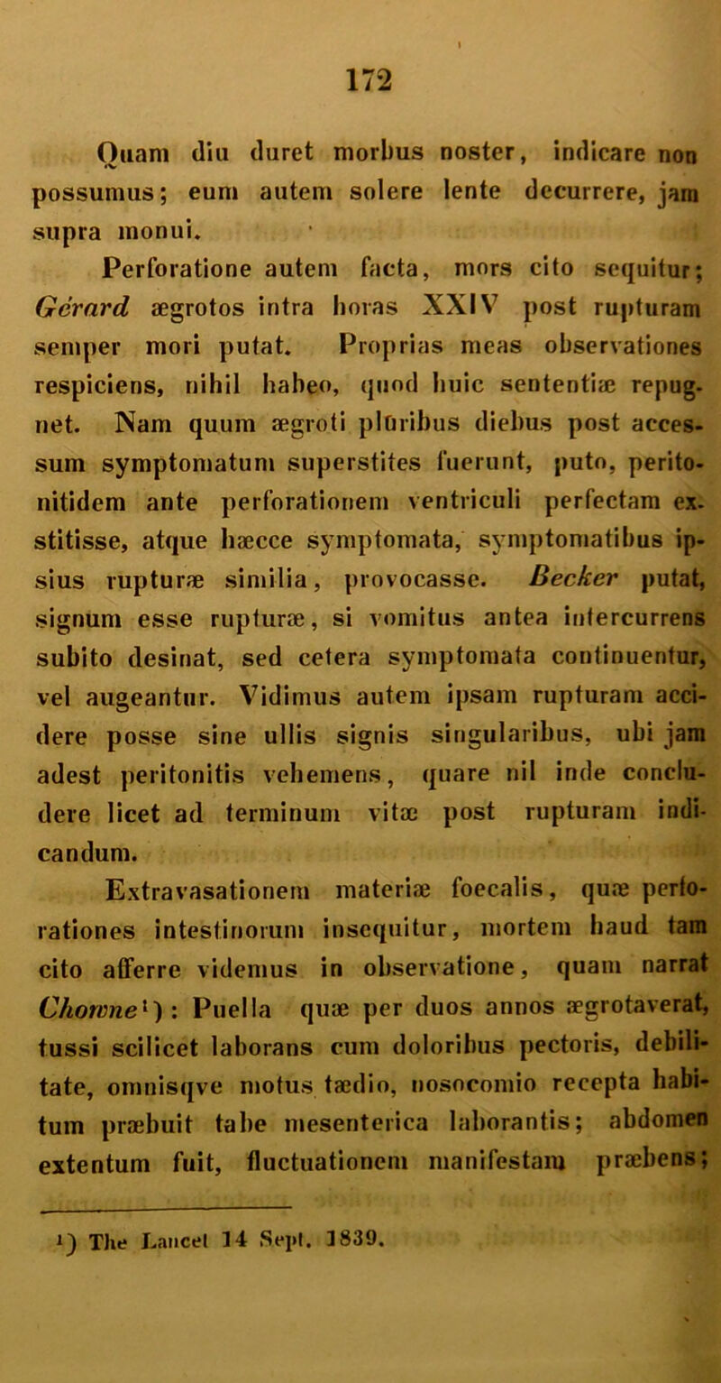Ouam diu duret morbus noster, indicare non possumus; eum autem solere lente decurrere, jam supra monui. Perforatione autem facta, mors cito sequitur; Gerard aegrotos intra horas XXIV post rupturam semper mori putat. Proprias meas observationes respiciens, nihil habeo, quod huic sententiae repug- net. Nam quum aegroti pluribus diebus post acces- sum symptomatum superstites fuerunt, puto, perito- nitidem ante perforationem ventriculi perfectam ex. stitisse, atque haecce symptomata, symptomatibus ip- sius rupturae similia, provocasse. Decker putat, signum esse rupturae, si vomitus antea intercurrens subito desinat, sed cetera symptomata continuentur, vel augeantur. Vidimus autem ipsam rupturam acci- dere posse sine ullis signis singularibus, ubi jam adest peritonitis vehemens, quare nil inde conclu- dere licet ad terminum vitae post rupturam indi- candum. Extravasationem materiae faecalis, quae perfo- rationes intestinorum insequitur, mortem haud tam cito afferre videmus in observatione, quam narrat Chowne1) : Puella quae per duos annos aegrotaverat, tussi scilicet laborans cum doloribus pectoris, debili- tate, omnisqve motus taedio, nosocomio recepta habi- tum praebuit tabe mesenterica laborantis; abdomen extentum fuit, fluctuationem manifestam praebens;