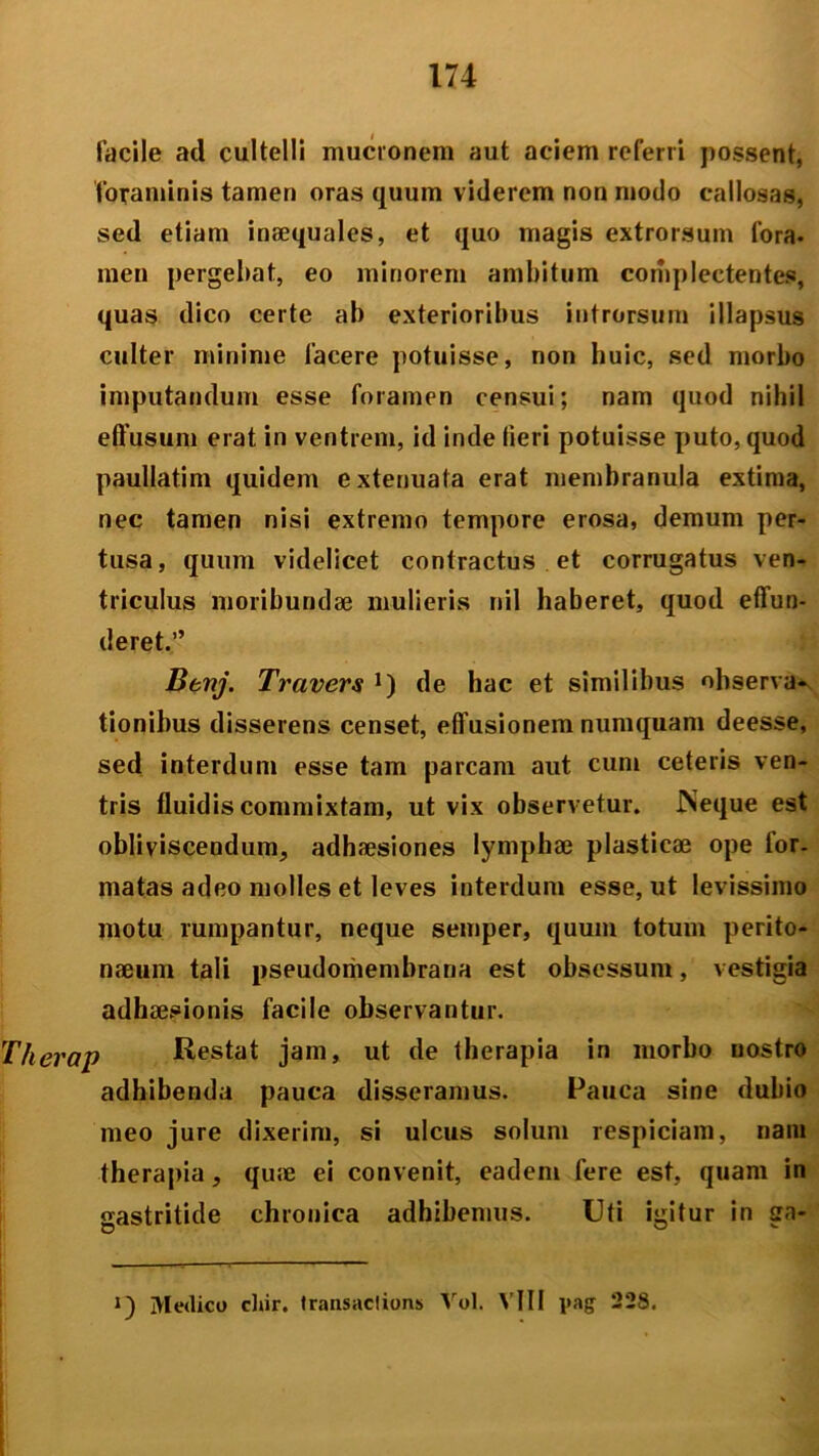 facile ad cultelli mucronem aut aciem referri possent, foraminis tamen oras quum viderem non modo callosas, sed etiam inaequales, et quo magis extrorsum lora, men pergebat, eo minorem ambitum complectentes, quas dico certe ab exterioribus introrsum illapsus culter minime facere potuisse, non huic, sed morbo imputandum esse foramen censui; nam quod nihil effusum erat in ventrem, id inde fieri potuisse puto, quod paullatim quidem extenuata erat membranula extima, nec tamen nisi extremo tempore erosa, demum per- tusa, quum videlicet contractus et corrugatus ven- triculus moribundae mulieris nil haberet, quod effun- deret.” Benj. Travers J) de hac et similibus observa- tionibus disserens censet, effusionem numquam deesse, sed interdum esse tam parcam aut cum ceteris ven- tris fluidis commixtam, ut vix observetur. Neque est obliviscendum, adhaesiones lymphae plasticae ope tor. matas adeo molles et leves interdum esse, ut levissimo motu rumpantur, neque semper, quum totum perito- naeum tali pseudomembrana est obsessum, vestigia adhaesionis facile observantur. Therap Restat jam, ut de therapia in morbo nostro adhibenda pauca disseramus. Pauca sine dubio meo jure dixerim, si ulcus solum respiciam, nani therapia, quae ei convenit, eadem fere est, quam in gastritide chronica adhibemus. Uti igitur in ga- Medico chir. t rausae! ions Vol. Vili pag 228.