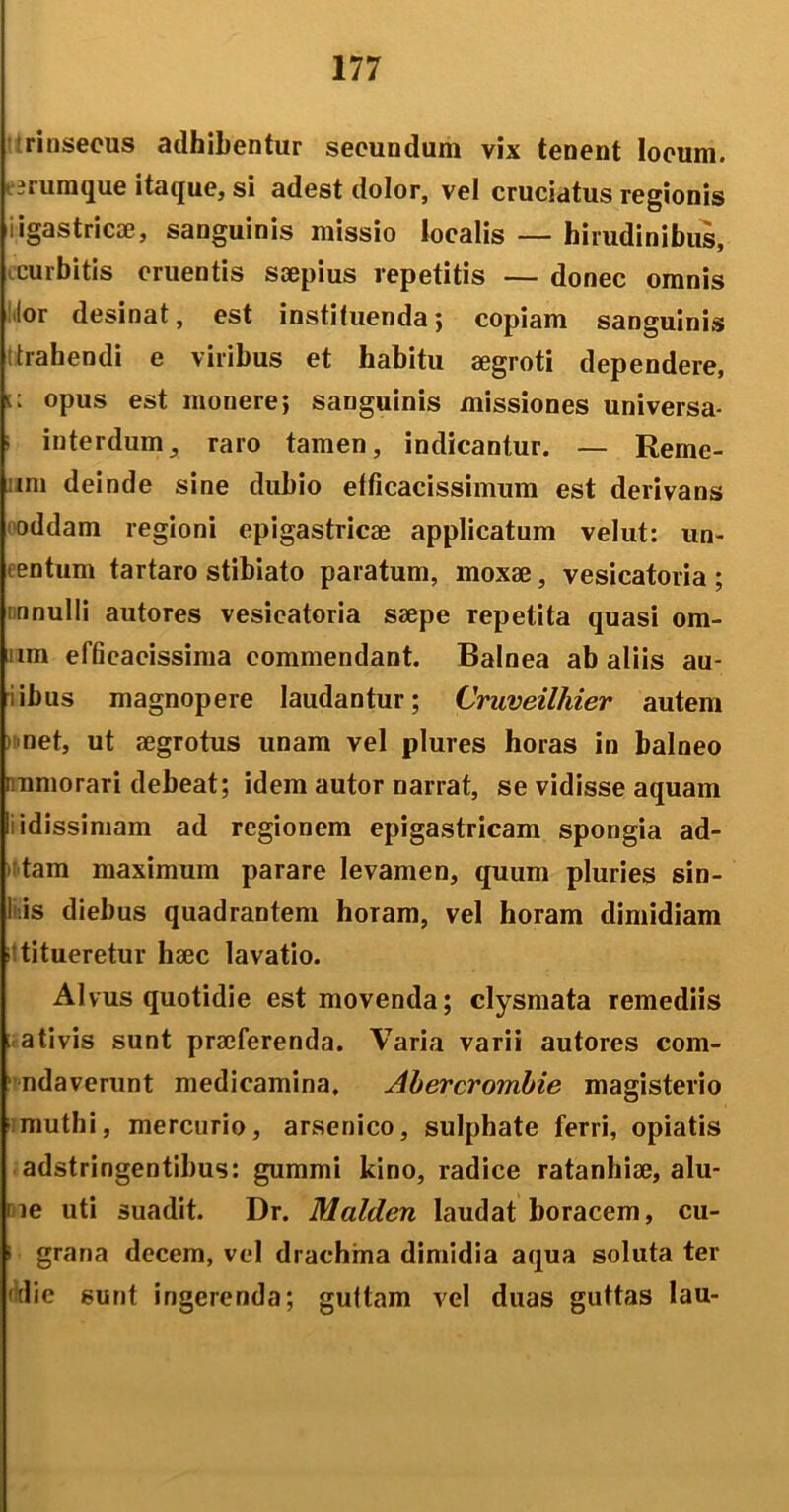 rinsecus adhibentur secundum vix tenent locum, erumque itaque, si adest dolor, vel cruciatus regionis igastricae, sanguinis missio localis — hirudinibus, curbitis cruentis saepius repetitis — donec omnis lor desinat, est instituenda; copiam sanguinis trahendi e viribus et habitu aegroti dependere, opus est monere; sanguinis missiones universa- ■ interdum, raro tamen, indicantur. — Reme- mi deinde sine dubio efficacissimum est derivans oddam regioni epigastricae applicatum velut: un- entum tartaro stibiato paratum, moxae, vesicatoria ; nnulli autores vesicatoria saepe repetita quasi om- im effieacissima commendant. Balnea ab aliis au- iibus magnopere laudantur; Cruveilhier autem net, ut aegrotus unam vel plures horas in balneo mmorari debeat; idem autor narrat, se vidisse aquam I idissimam ad regionem epigastricam spongia ad- tam maximum parare levamen, quum pluries sin- i is diebus quadrantem horam, vel horam dimidiam titueretur haec lavatio. Alvus quotidie est movenda; clysmata Temediis ativis sunt praeferenda. Varia varii autores com- ndaverunt medicamina. Abercrombie magisterio muthi, mercurio, arsenico, sulphate ferri, opiatis adstringentibus: gummi kino, radice ratanhiae, alu- ne uti suadit. Dr. Malden laudat boracem, cu- i grana decem, vel drachma dimidia aqua soluta ter tlie sunt ingerenda; guttam vel duas guttas lau-