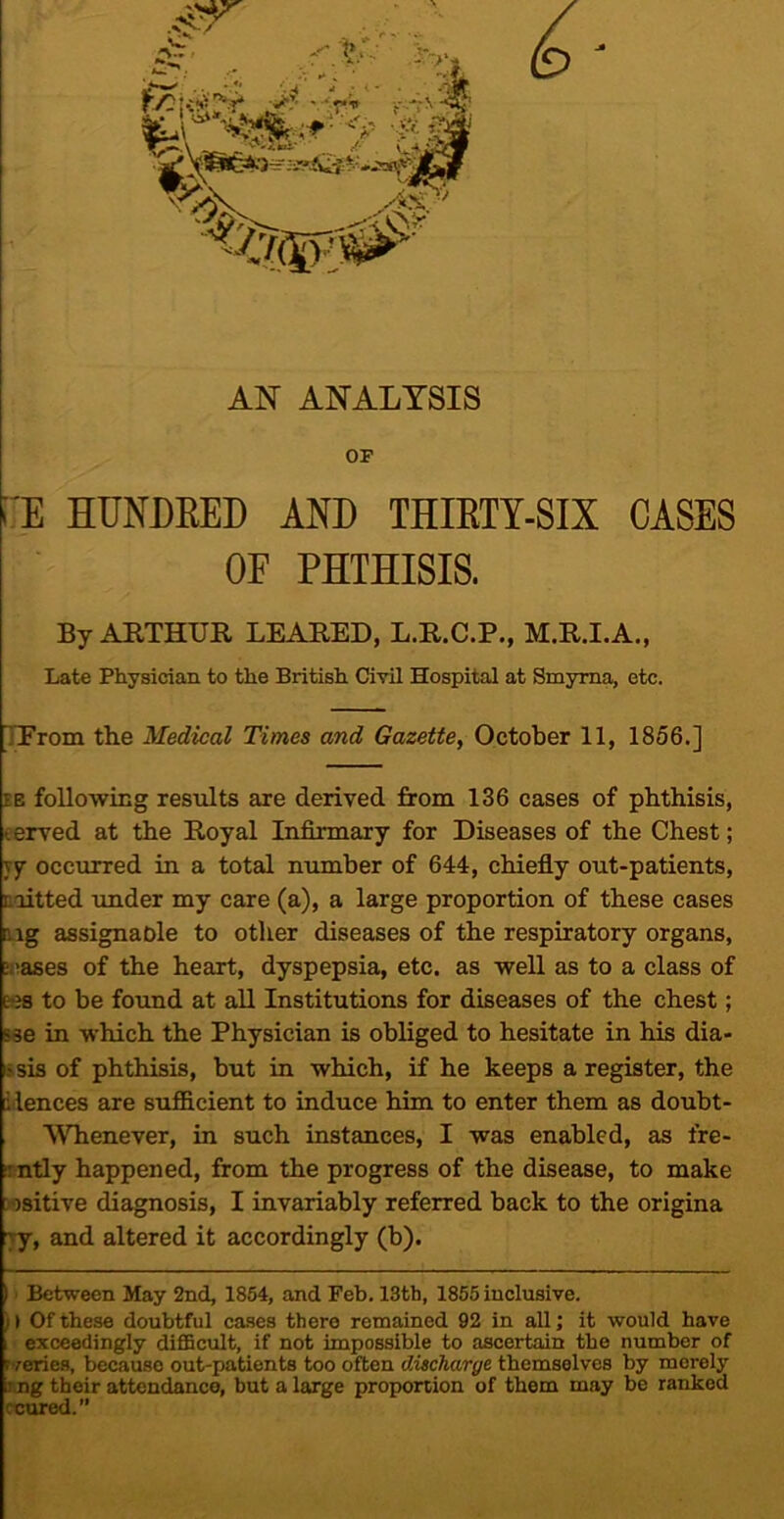 AN ANALYSIS OF i'E HUNDRED AND THIRTY-SIX CASES OF PHTHISIS. By ARTHUR REARED, L.R.C.P., M.R.I.A., Late Physician to the British Civil Hospital at Smyrna, etc. TProm the Medical Times and Gazette, October 11, 1856.] EE following results are derived from 136 cases of phthisis, eerved at the Royal Infirmary for Diseases of the Chest; yy occurred in a total number of 644, chiefly out-patients, toitted under my care (a), a large proportion of these eases iig assignaole to other diseases of the respiratory organs, aiases of the heart, dyspepsia, etc. as well as to a class of Ks to be found at all Institutions for diseases of the chest; &se in which the Physician is obliged to hesitate in his dia- ssis of phthisis, but in which, if he keeps a register, the ilences are sufficient to induce him to enter them as doubt- Whenever, in such instances, I was enabled, as fre- !intly happened, from the progress of the disease, to make wsitive diagnosis, I invariably referred back to the origina ■yy, and altered it accordingly (b). 11 Between May 2nd, 1864, and Feb. 13th, 1855 inclusive. 11 Of these doubtful cases there remained 92 in aU; it would have , exceedingly difficult, if not impossible to ascertain the number of rveries, because out-patients too often discharge themselves by merely T.ng their attendance, but a large proportion of them may be ranked reared.”