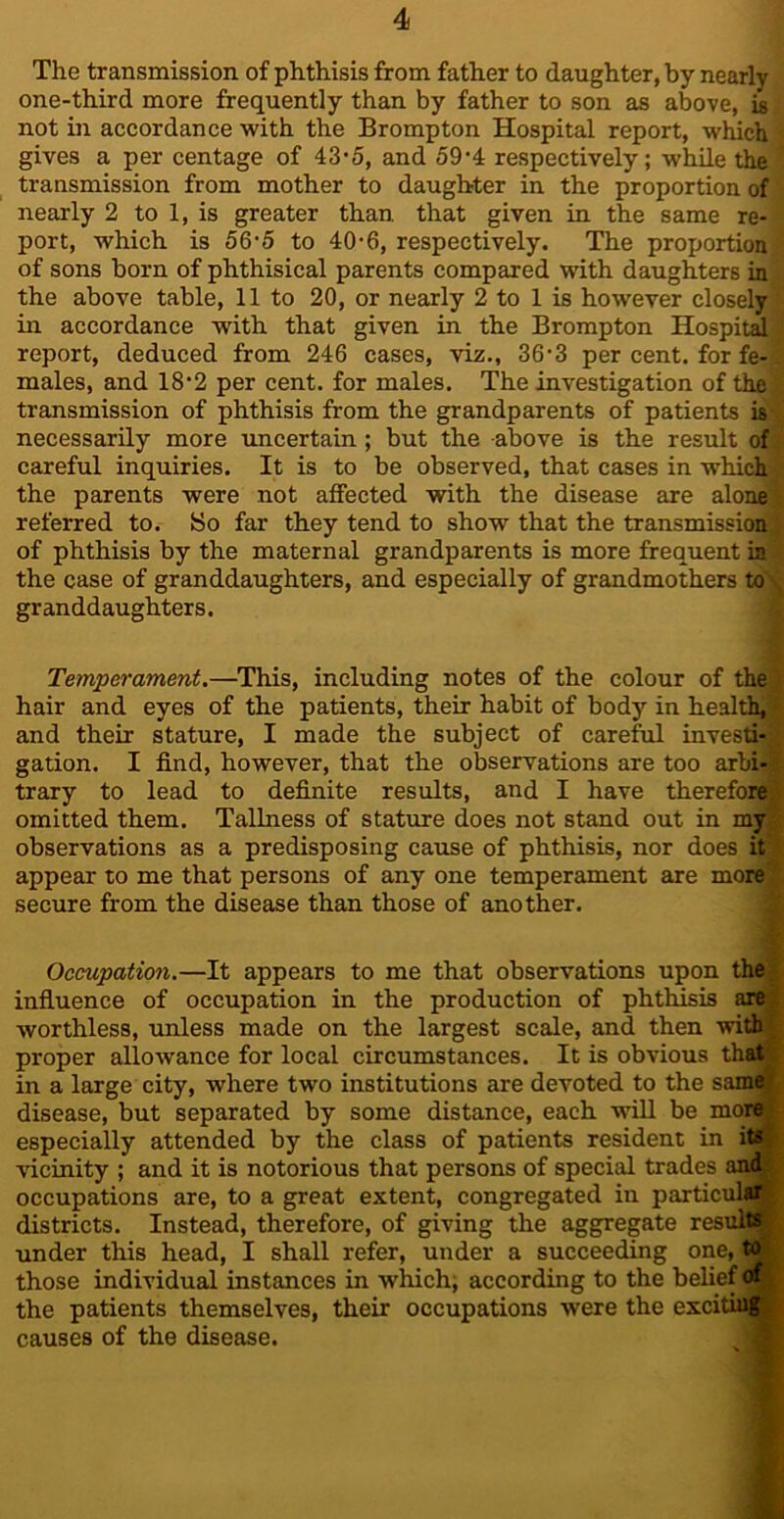 The transmission of phthisis from father to daughter, by nearly one-third more frequently than by father to son as above, is not in accordance with the Brompton Hospital report, which gives a per centage of 43‘5, and 59*4 respectively; while the transmission from mother to daughter in the proportion of nearly 2 to 1, is greater than that given in the same re- port, which is 56-5 to 40-6, respectively. The proportion of sons born of phthisical parents compared with daughters in the above table, 11 to 20, or nearly 2 to 1 is however closely in accordance with that given in the Brompton Hospitd report, deduced from 246 cases, viz., 36*3 per cent, for fe- males, and 18’2 per cent, for males. The investigation of the, transmission of phthisis from the grandparents of patients is necessarily more uncertain; but the above is the result of careful inquiries. It is to be observed, that cases in which the parents were not affected with the disease are alone referred to. >So far they tend to show that the transmission of phthisis by the maternal grandparents is more frequent in the case of granddaughters, and especially of grandmothers to granddaughters. Temperament.—This, including notes of the colour of the, hair and eyes of the patients, their habit of body in health, and their stature, I made the subject of careful investi- gation. I find, however, that the observations are too arbi- trary to lead to definite results, and I have therefore omitted them. Tallness of stature does not stand out in my observations as a predisposing cause of phthisis, nor does it appear to me that persons of any one temperament are more secure from the disease than those of another. Occupation.—It appears to me that observations upon the infiuence of occupation in the production of phthisis are; worthless, unless made on the largest scale, and then with proper allowance for local circumstances. It is obvious that in a large city, where two institutions are devoted to the same disease, but separated by some distance, each will be more especially attended by the class of patients resident in its vicinity ; and it is notorious that persons of special trades and occupations are, to a great extent, congregated in particular districts. Instead, therefore, of giving the aggregate residB under this head, I shall refer, under a succeeding one, to those individual instances in which; according to the belief rf the patients themselves, their occupations were the exciting causes of the disease.