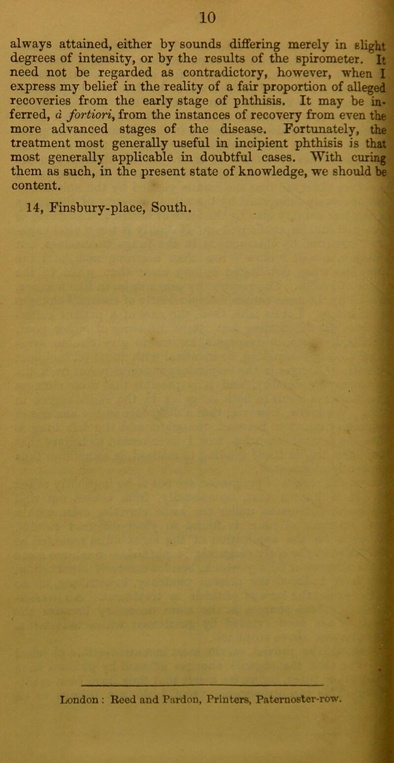 always attained, either by sounds differing merely in slight degrees of intensity, or by the results of the spirometer. It need not be regarded as contradictory, however, when I express my belief in the reality of a fair proportion of alleged recoveries from the early stage of phthisis. It may be in- ferred, d fortioriy from the instances of recovery from even the more advanced stages of the disease. Fortunately, the treatment most generally useful in incipient phthisis is that most generally applicable in doubtful cases. With ciuing them as such, in the present state of knowledge, we should be content. 14, Finsbury-place, South. r. London : Reed and Pardon, Printers, Paternoster-row.