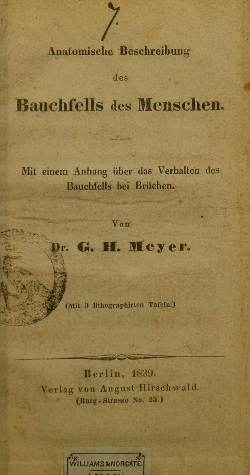 V } Anatomische Beschreibung des « Bauchfells des Menschen. Mit einem Anhang über das Verhalten des Bauchfells bei Brüchen. Von Dr. O. II. Meyer. V « V Ü & •> (Mit 3 litliographirten Tafeln.) 4 Berlin, 1839. Verlag von August Hirschvvald. (Burg-Strasse No. 25. J VVILLIAMS&NORCATE