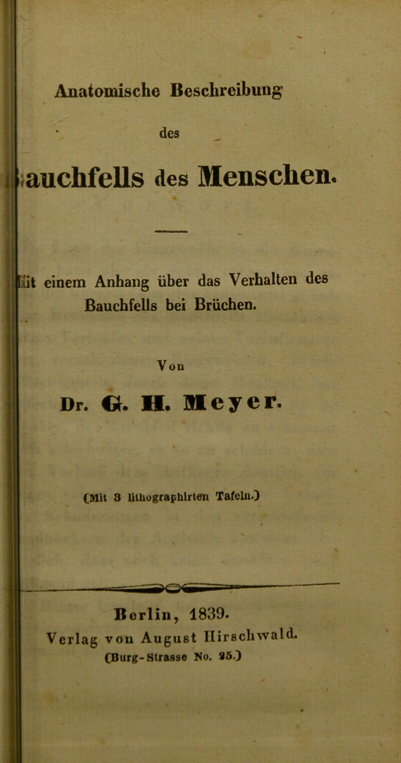 Anatomische Beschreibung des auchfells des Menschen. [xit einem Anhang über das Verhalten des Bauchfells bei Brüchen. V ou Dr. Ct. H. Meyer. (Mit 3 lithographlrteii Tafelu.) Berlin, 1839. Verlag von Augu8t Ilirschwald. (Burg-Strasse No. 85.)