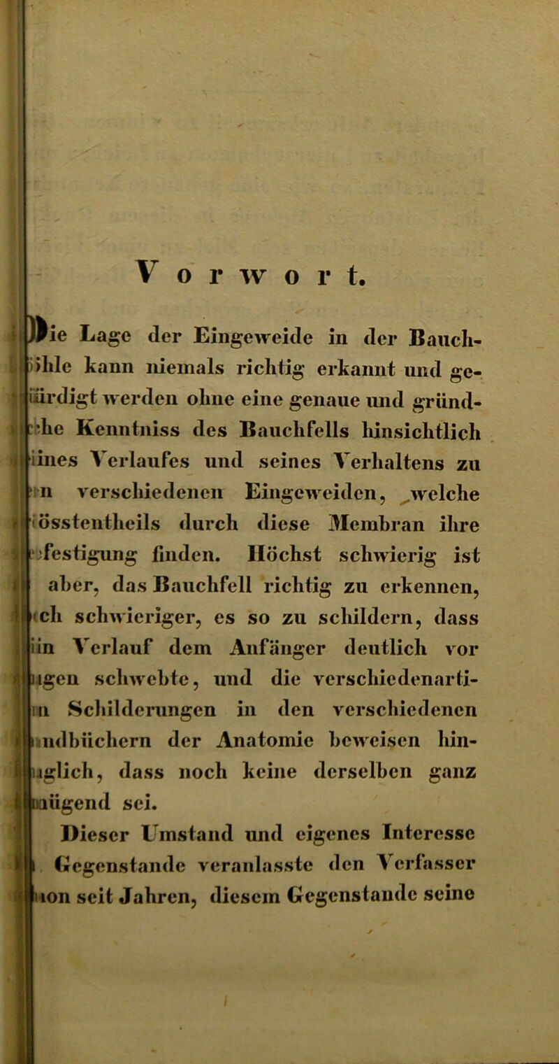 V o r w o r t. )^ie Lage der Eingeweide in der Bauch- höhle kann niemals richtig erkannt und ge- J iiirdigt werden oline eine genaue und gründ- liche Kenntniss des Bauchfells hinsichtlich I iines Verlaufes und seines Verhaltens zu verschiedenen Eingcweidcn, welche n iösstcntheils durch diese Membran ihre festigung linden. Höchst schwierig ist aber, das Bauchfell richtig zu erkennen, cch schwieriger, es so zu schildern, dass iin Verlauf dem Anfänger deutlich vor ngen schwebte, und die vcrschiedenarti- u Schilderungen in den verschiedenen undbiichern der Anatomie beweisen hin- nglich, dass noch keine derselben ganz naügend sei. Dieser Umstand und eigenes Interesse Gegenstände veranlasste den Verfasser lon seit Jahren, diesem Gegenstände seine i