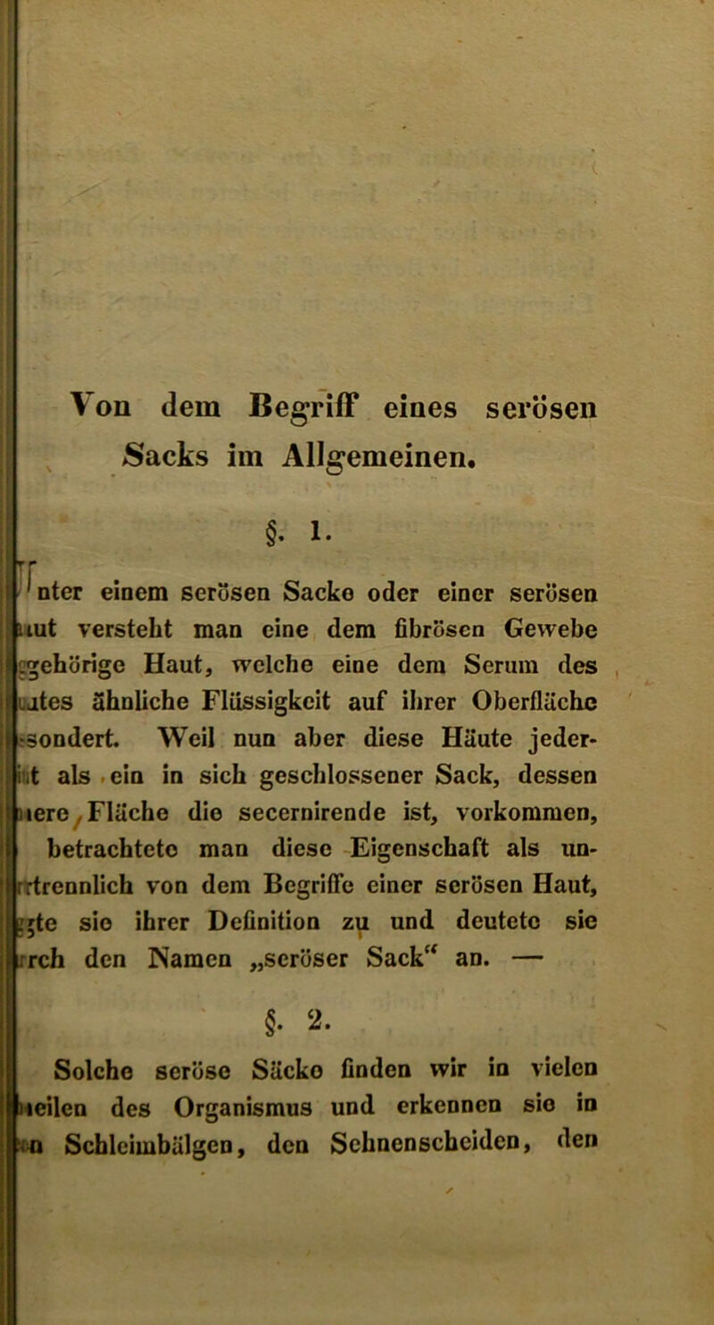 Von dem Begriff eines serösen Sacks im Allgemeinen. ' §. 1. rr 1 nter einem serösen Sacke oder einer serösen uut versteht man eine dem fibrösen Gewebe gehörige Haut, welche eine dem Serum des Utes ähnliche Flüssigkeit auf ihrer Oberfläche .«sondert. Weil nun aber diese Häute jeder- int als ein in sich geschlossener Sack, dessen uerc, Fläche die secernirende ist, Vorkommen, betrachtete man diese Eigenschaft als un- rrtrennlich von dem Begriffe einer serösen Haut, :;te sie ihrer Definition zu und deutete sie rch den Namen „seröser Sack“ an. — §. 2. Solche seröse Säcke finden wir in vielen teilen des Organismus und erkennen sio in Schleimbälgcn, den Sehnenscheiden, den