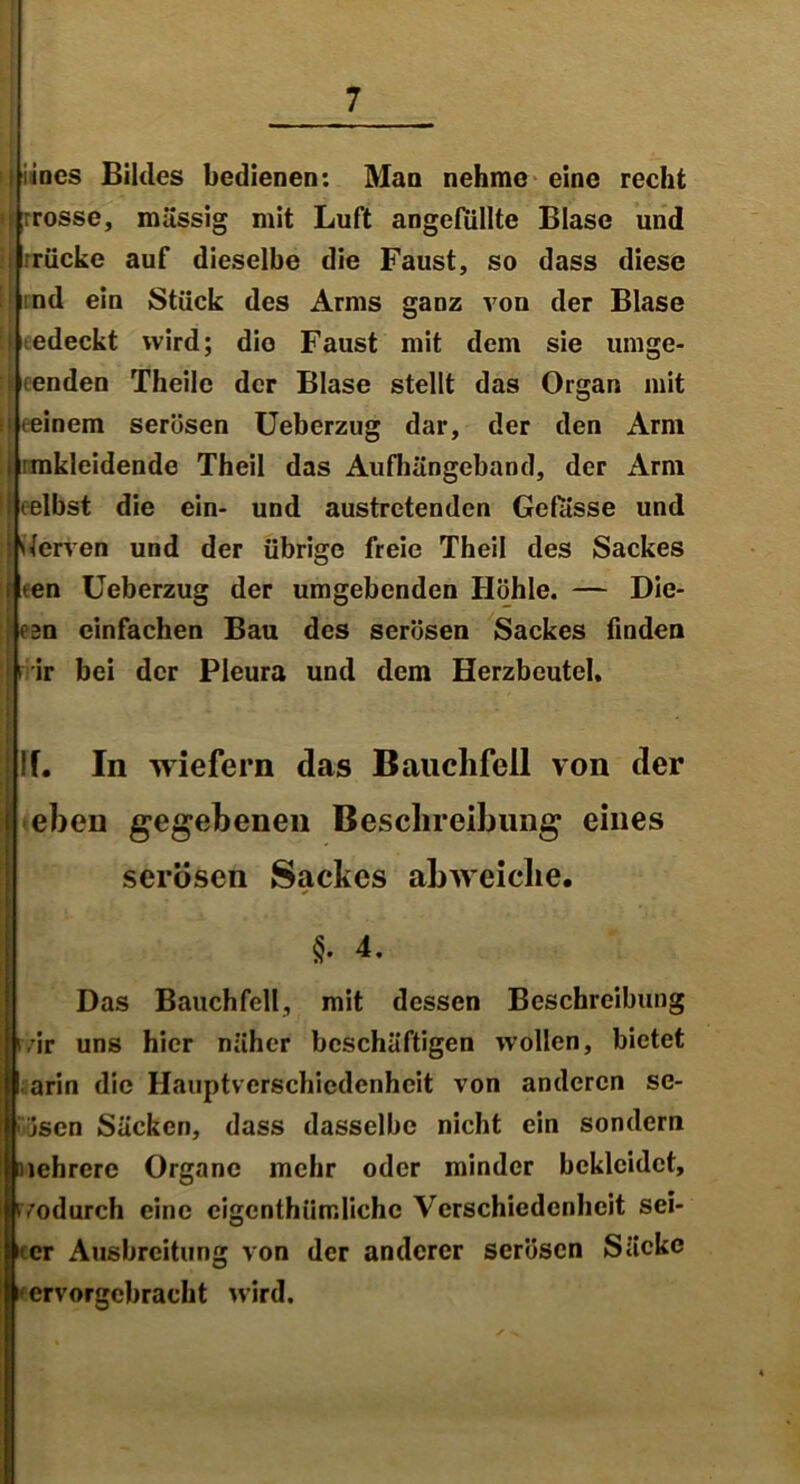 iines Bildes bedienen: Mao nehme eine recht i rrosse, massig mit Luft angefiillte Blase und rücke auf dieselbe die Faust, so dass diese nd ein Stück des Arms ganz von der Blase I edeckt wird; dio Faust mit dem sie umge- i enden Theile der Blase stellt das Organ mit (einem serösen Ueberzug dar, der den Arm l rmkleidende Theil das Aufhängeband, der Arm iLelbst die ein- und austretenden Gefösse und [Nerven und der übrige freie Theil des Sackes i *en Ueberzug der umgebenden Höhle. — Die- on einfachen Bau des serösen Sackes finden rir bei der Pleura und dem Herzbeutel. If. In wiefern das Bauchfell von der eben gegebenen Beschreibung eines serösen Sackes abweiche. * §. 4. Das Bauchfell, mit dessen Beschreibung ivir uns hier näher beschäftigen wollen, bietet U arin die Hauptverschiedenheit von anderen se- > jscn Säcken, dass dasselbe nicht ein sondern nehrere Organe mehr oder minder bekleidet, tvodurch eine cigenthümlichc Verschiedenheit sei- ner Ausbreitung von der anderer serösen Säcke -ervorgcbracht wird.