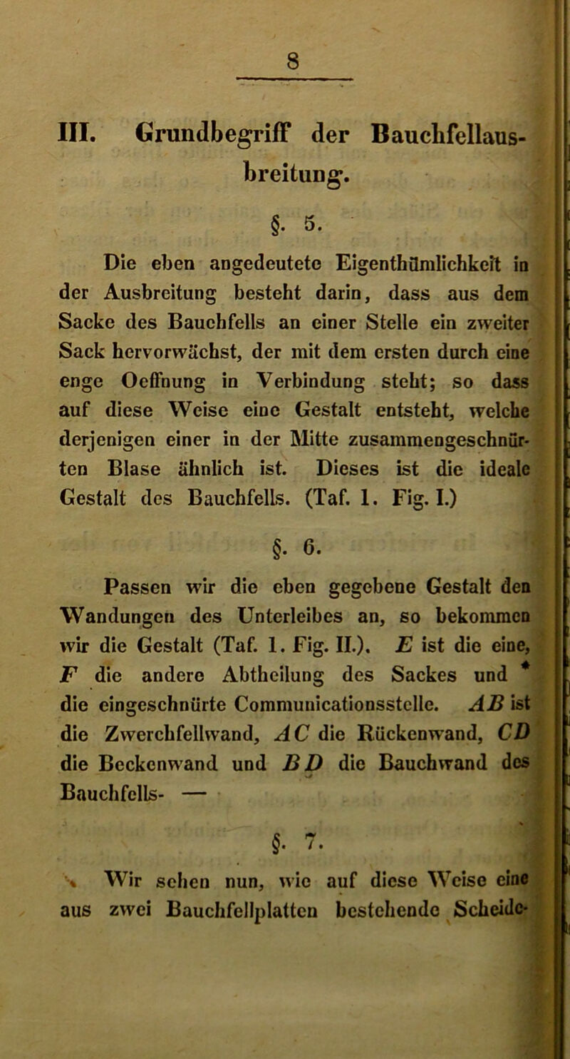 III. Grundbegriff der Bauclifellaus- breitung. §. 5. Die eben angedeutete Eigentümlichkeit in der Ausbreitung besteht darin, dass aus dem Sacke des Bauchfells an einer Stelle ein zweiter Sack hervorwächst, der mit dem ersten durch eine enge Oeffnung in Verbindung steht; so dass auf diese Weise eine Gestalt entsteht, welche derjenigen einer in der Mitte zusammengeschnür- ten Blase ähnlich ist. Dieses ist die ideale Gestalt des Bauchfells. (Taf. 1. Fig. I.) §. 6. Passen wir die eben gegebene Gestalt den Wandungen des Unterleibes an, so bekommen wir die Gestalt (Taf. 1. Fig. II.). E ist die eine, F die andere Abtheilung des Sackes und * die eingeschnürte Communicationsstelle. AB ist die Zwerchfellwand, AC die Rückenwand, CD die Beckenwand und BD die Bauchwand des Bauchfells- — §. 7. I % Wir sehen nun, wie auf diese Weise eine aus zwei Bauchfellplattcn bestehende Scheide-