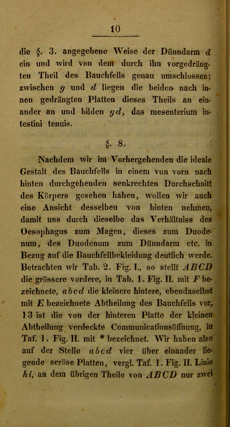 die §. 3. angegebene Weise der Dünndarm d ein und wird von dein durch ihn vorgedräng- ten Theil des Bauchfells genau umschlossen; zwischen g und d liegen die beide» nach in- nen gedrängten Platten dieses Theils an ein- ander an und bilden gd, das mesenterium in- testini tenuis. §• 8. Nachdem wir im Vorhergehenden die ideale Gestalt des Bauchfells in einem von vorn nach hinten durchgehenden senkrechten Durchschnitt des Körpers gesehen hahen, wollen wir auch eine Ansicht desselben von hinten nehmen, damit uns durch dieselbe das Verhältniss des Oesophagus zum Magen, dieses zum Duode- num, des Duodenum zum Dünndarm etc. in Bezug auf die Bauchfellbekleidung deutlich werde. Betrachten wir Tab. 2. Fig. L, so stellt ABCD die grössere vordere, in Tab. 1. Fig. II. mit Fbe- zeichnete, ab cd die kleinere hintere, ebendaselbst mit E bezeichnete Abtheilung des Bauchfells vor, 13 ist die von der hinteren Platte der kleinen Abtheilung verdeckte Communicationsöfihung, in Taf. 1. Fig. II. mit # bezeichnet. Wir haben also auf der Stelle ab cd vier über einander lie- gende seröse Platten, vergl. Taf. I. Fig. II. Linie hi, an dem übrigen Theile von ABCD nur zwei